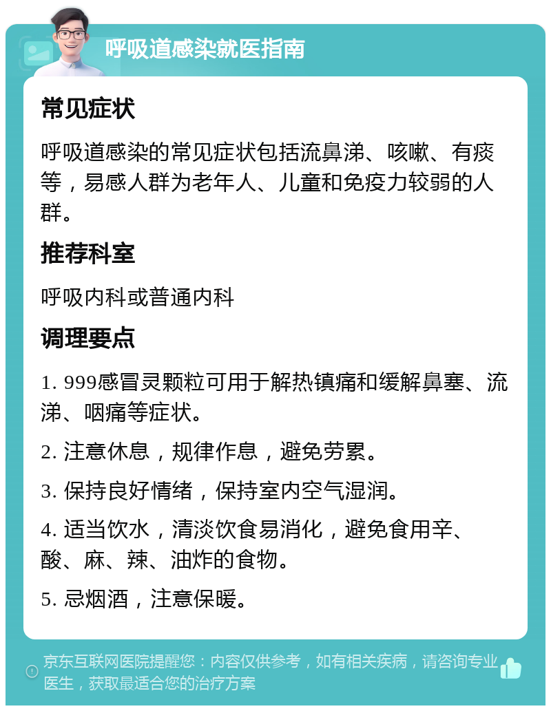 呼吸道感染就医指南 常见症状 呼吸道感染的常见症状包括流鼻涕、咳嗽、有痰等，易感人群为老年人、儿童和免疫力较弱的人群。 推荐科室 呼吸内科或普通内科 调理要点 1. 999感冒灵颗粒可用于解热镇痛和缓解鼻塞、流涕、咽痛等症状。 2. 注意休息，规律作息，避免劳累。 3. 保持良好情绪，保持室内空气湿润。 4. 适当饮水，清淡饮食易消化，避免食用辛、酸、麻、辣、油炸的食物。 5. 忌烟酒，注意保暖。