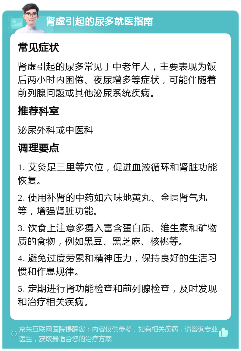 肾虚引起的尿多就医指南 常见症状 肾虚引起的尿多常见于中老年人，主要表现为饭后两小时内困倦、夜尿增多等症状，可能伴随着前列腺问题或其他泌尿系统疾病。 推荐科室 泌尿外科或中医科 调理要点 1. 艾灸足三里等穴位，促进血液循环和肾脏功能恢复。 2. 使用补肾的中药如六味地黄丸、金匮肾气丸等，增强肾脏功能。 3. 饮食上注意多摄入富含蛋白质、维生素和矿物质的食物，例如黑豆、黑芝麻、核桃等。 4. 避免过度劳累和精神压力，保持良好的生活习惯和作息规律。 5. 定期进行肾功能检查和前列腺检查，及时发现和治疗相关疾病。