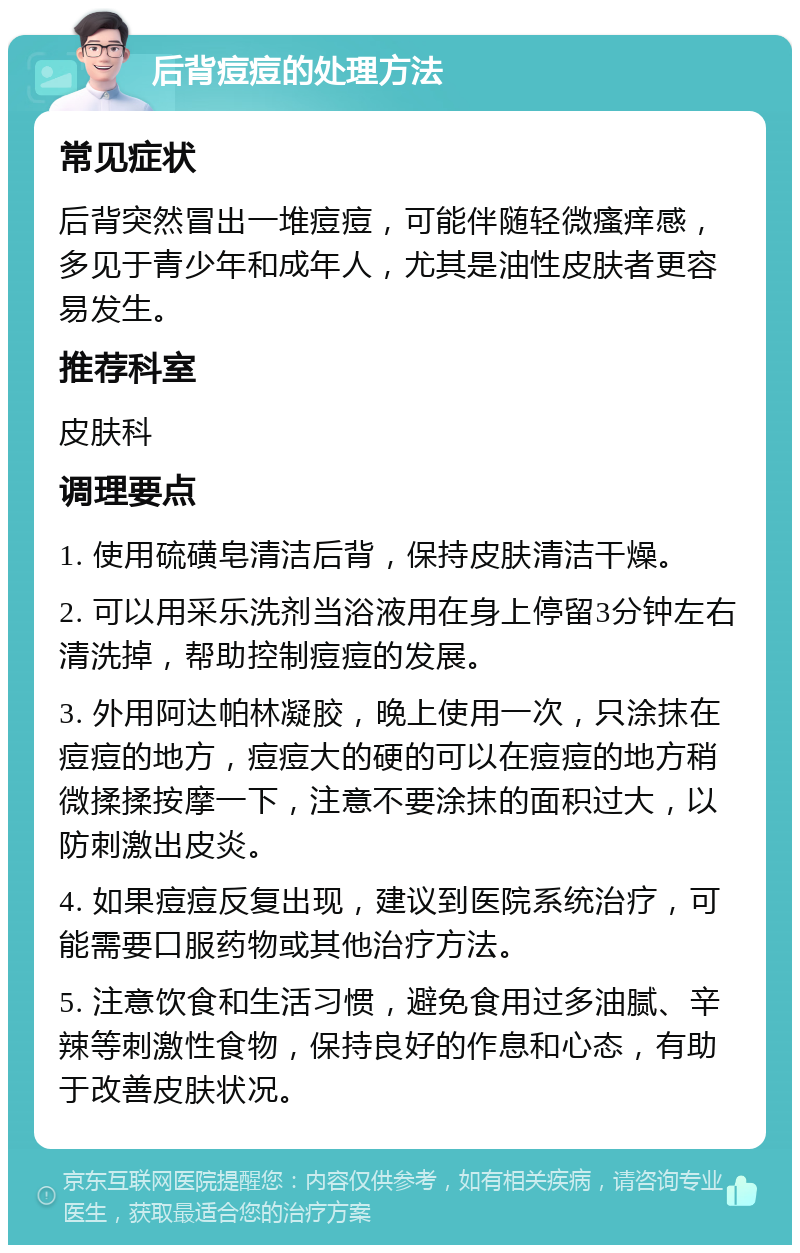 后背痘痘的处理方法 常见症状 后背突然冒出一堆痘痘，可能伴随轻微瘙痒感，多见于青少年和成年人，尤其是油性皮肤者更容易发生。 推荐科室 皮肤科 调理要点 1. 使用硫磺皂清洁后背，保持皮肤清洁干燥。 2. 可以用采乐洗剂当浴液用在身上停留3分钟左右清洗掉，帮助控制痘痘的发展。 3. 外用阿达帕林凝胶，晚上使用一次，只涂抹在痘痘的地方，痘痘大的硬的可以在痘痘的地方稍微揉揉按摩一下，注意不要涂抹的面积过大，以防刺激出皮炎。 4. 如果痘痘反复出现，建议到医院系统治疗，可能需要口服药物或其他治疗方法。 5. 注意饮食和生活习惯，避免食用过多油腻、辛辣等刺激性食物，保持良好的作息和心态，有助于改善皮肤状况。