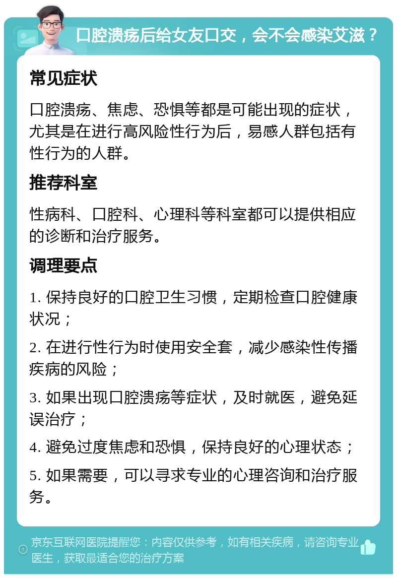 口腔溃疡后给女友口交，会不会感染艾滋？ 常见症状 口腔溃疡、焦虑、恐惧等都是可能出现的症状，尤其是在进行高风险性行为后，易感人群包括有性行为的人群。 推荐科室 性病科、口腔科、心理科等科室都可以提供相应的诊断和治疗服务。 调理要点 1. 保持良好的口腔卫生习惯，定期检查口腔健康状况； 2. 在进行性行为时使用安全套，减少感染性传播疾病的风险； 3. 如果出现口腔溃疡等症状，及时就医，避免延误治疗； 4. 避免过度焦虑和恐惧，保持良好的心理状态； 5. 如果需要，可以寻求专业的心理咨询和治疗服务。