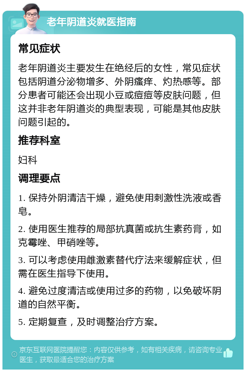 老年阴道炎就医指南 常见症状 老年阴道炎主要发生在绝经后的女性，常见症状包括阴道分泌物增多、外阴瘙痒、灼热感等。部分患者可能还会出现小豆或痘痘等皮肤问题，但这并非老年阴道炎的典型表现，可能是其他皮肤问题引起的。 推荐科室 妇科 调理要点 1. 保持外阴清洁干燥，避免使用刺激性洗液或香皂。 2. 使用医生推荐的局部抗真菌或抗生素药膏，如克霉唑、甲硝唑等。 3. 可以考虑使用雌激素替代疗法来缓解症状，但需在医生指导下使用。 4. 避免过度清洁或使用过多的药物，以免破坏阴道的自然平衡。 5. 定期复查，及时调整治疗方案。