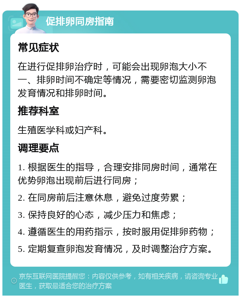 促排卵同房指南 常见症状 在进行促排卵治疗时，可能会出现卵泡大小不一、排卵时间不确定等情况，需要密切监测卵泡发育情况和排卵时间。 推荐科室 生殖医学科或妇产科。 调理要点 1. 根据医生的指导，合理安排同房时间，通常在优势卵泡出现前后进行同房； 2. 在同房前后注意休息，避免过度劳累； 3. 保持良好的心态，减少压力和焦虑； 4. 遵循医生的用药指示，按时服用促排卵药物； 5. 定期复查卵泡发育情况，及时调整治疗方案。