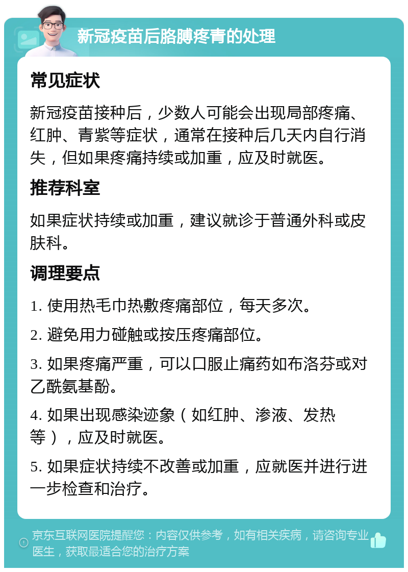 新冠疫苗后胳膊疼青的处理 常见症状 新冠疫苗接种后，少数人可能会出现局部疼痛、红肿、青紫等症状，通常在接种后几天内自行消失，但如果疼痛持续或加重，应及时就医。 推荐科室 如果症状持续或加重，建议就诊于普通外科或皮肤科。 调理要点 1. 使用热毛巾热敷疼痛部位，每天多次。 2. 避免用力碰触或按压疼痛部位。 3. 如果疼痛严重，可以口服止痛药如布洛芬或对乙酰氨基酚。 4. 如果出现感染迹象（如红肿、渗液、发热等），应及时就医。 5. 如果症状持续不改善或加重，应就医并进行进一步检查和治疗。