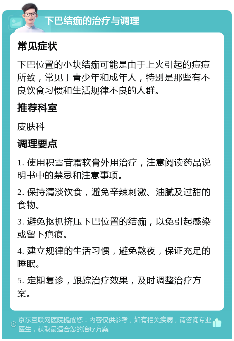 下巴结痂的治疗与调理 常见症状 下巴位置的小块结痂可能是由于上火引起的痘痘所致，常见于青少年和成年人，特别是那些有不良饮食习惯和生活规律不良的人群。 推荐科室 皮肤科 调理要点 1. 使用积雪苷霜软膏外用治疗，注意阅读药品说明书中的禁忌和注意事项。 2. 保持清淡饮食，避免辛辣刺激、油腻及过甜的食物。 3. 避免抠抓挤压下巴位置的结痂，以免引起感染或留下疤痕。 4. 建立规律的生活习惯，避免熬夜，保证充足的睡眠。 5. 定期复诊，跟踪治疗效果，及时调整治疗方案。