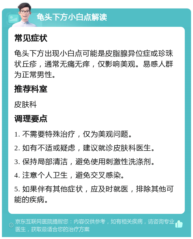 龟头下方小白点解读 常见症状 龟头下方出现小白点可能是皮脂腺异位症或珍珠状丘疹，通常无痛无痒，仅影响美观。易感人群为正常男性。 推荐科室 皮肤科 调理要点 1. 不需要特殊治疗，仅为美观问题。 2. 如有不适或疑虑，建议就诊皮肤科医生。 3. 保持局部清洁，避免使用刺激性洗涤剂。 4. 注意个人卫生，避免交叉感染。 5. 如果伴有其他症状，应及时就医，排除其他可能的疾病。