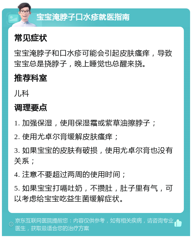 宝宝淹脖子口水疹就医指南 常见症状 宝宝淹脖子和口水疹可能会引起皮肤瘙痒，导致宝宝总是挠脖子，晚上睡觉也总醒来挠。 推荐科室 儿科 调理要点 1. 加强保湿，使用保湿霜或紫草油擦脖子； 2. 使用尤卓尔膏缓解皮肤瘙痒； 3. 如果宝宝的皮肤有破损，使用尤卓尔膏也没有关系； 4. 注意不要超过两周的使用时间； 5. 如果宝宝打嗝吐奶，不攒肚，肚子里有气，可以考虑给宝宝吃益生菌缓解症状。