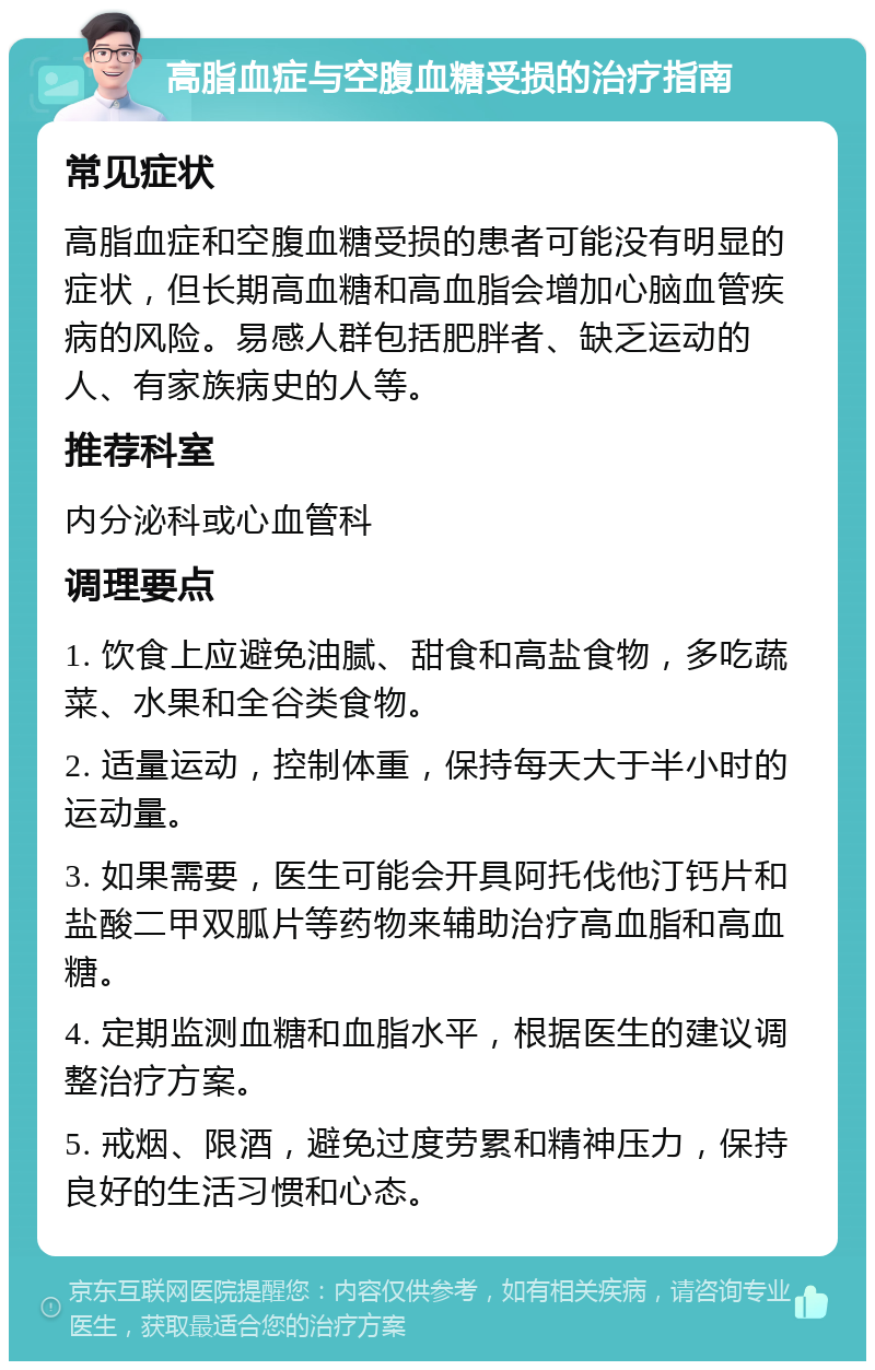 高脂血症与空腹血糖受损的治疗指南 常见症状 高脂血症和空腹血糖受损的患者可能没有明显的症状，但长期高血糖和高血脂会增加心脑血管疾病的风险。易感人群包括肥胖者、缺乏运动的人、有家族病史的人等。 推荐科室 内分泌科或心血管科 调理要点 1. 饮食上应避免油腻、甜食和高盐食物，多吃蔬菜、水果和全谷类食物。 2. 适量运动，控制体重，保持每天大于半小时的运动量。 3. 如果需要，医生可能会开具阿托伐他汀钙片和盐酸二甲双胍片等药物来辅助治疗高血脂和高血糖。 4. 定期监测血糖和血脂水平，根据医生的建议调整治疗方案。 5. 戒烟、限酒，避免过度劳累和精神压力，保持良好的生活习惯和心态。