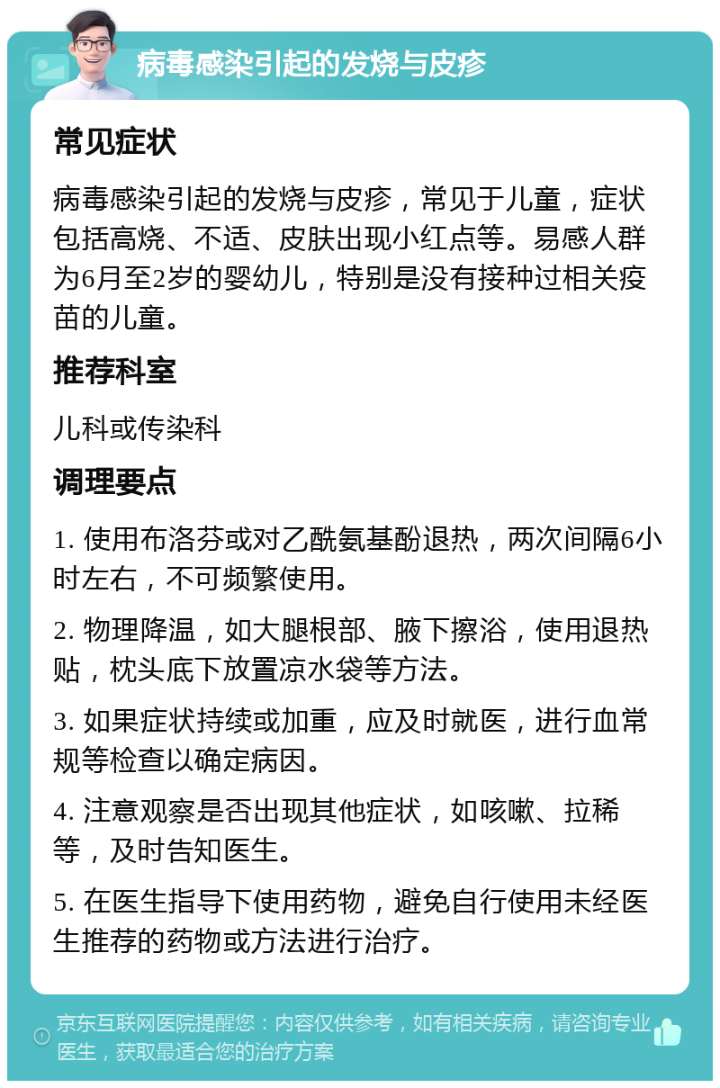 病毒感染引起的发烧与皮疹 常见症状 病毒感染引起的发烧与皮疹，常见于儿童，症状包括高烧、不适、皮肤出现小红点等。易感人群为6月至2岁的婴幼儿，特别是没有接种过相关疫苗的儿童。 推荐科室 儿科或传染科 调理要点 1. 使用布洛芬或对乙酰氨基酚退热，两次间隔6小时左右，不可频繁使用。 2. 物理降温，如大腿根部、腋下擦浴，使用退热贴，枕头底下放置凉水袋等方法。 3. 如果症状持续或加重，应及时就医，进行血常规等检查以确定病因。 4. 注意观察是否出现其他症状，如咳嗽、拉稀等，及时告知医生。 5. 在医生指导下使用药物，避免自行使用未经医生推荐的药物或方法进行治疗。