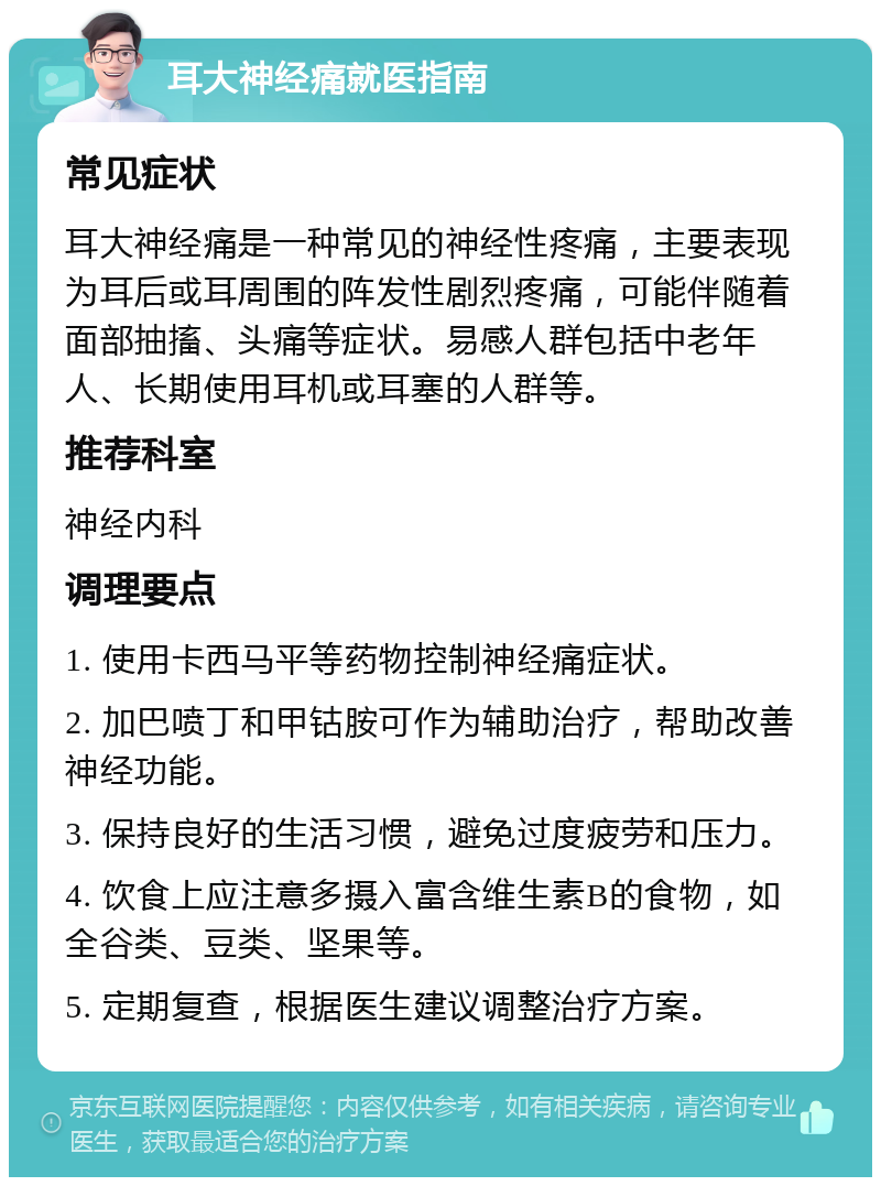 耳大神经痛就医指南 常见症状 耳大神经痛是一种常见的神经性疼痛，主要表现为耳后或耳周围的阵发性剧烈疼痛，可能伴随着面部抽搐、头痛等症状。易感人群包括中老年人、长期使用耳机或耳塞的人群等。 推荐科室 神经内科 调理要点 1. 使用卡西马平等药物控制神经痛症状。 2. 加巴喷丁和甲钴胺可作为辅助治疗，帮助改善神经功能。 3. 保持良好的生活习惯，避免过度疲劳和压力。 4. 饮食上应注意多摄入富含维生素B的食物，如全谷类、豆类、坚果等。 5. 定期复查，根据医生建议调整治疗方案。