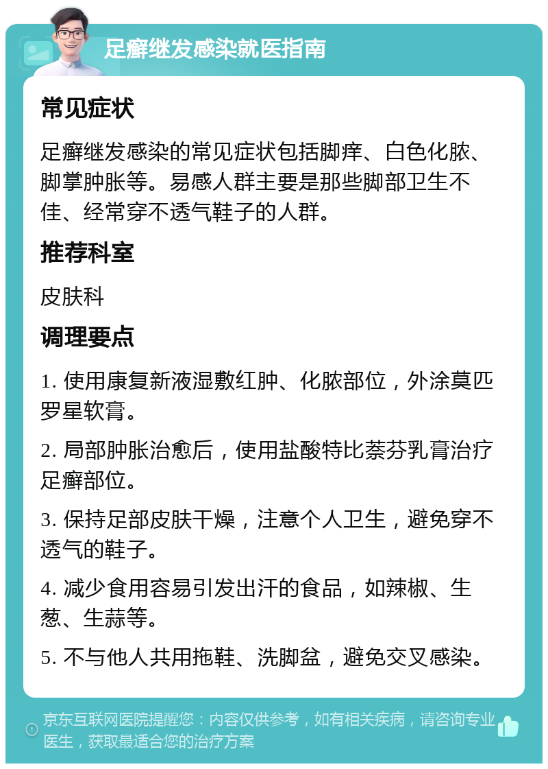 足癣继发感染就医指南 常见症状 足癣继发感染的常见症状包括脚痒、白色化脓、脚掌肿胀等。易感人群主要是那些脚部卫生不佳、经常穿不透气鞋子的人群。 推荐科室 皮肤科 调理要点 1. 使用康复新液湿敷红肿、化脓部位，外涂莫匹罗星软膏。 2. 局部肿胀治愈后，使用盐酸特比萘芬乳膏治疗足癣部位。 3. 保持足部皮肤干燥，注意个人卫生，避免穿不透气的鞋子。 4. 减少食用容易引发出汗的食品，如辣椒、生葱、生蒜等。 5. 不与他人共用拖鞋、洗脚盆，避免交叉感染。