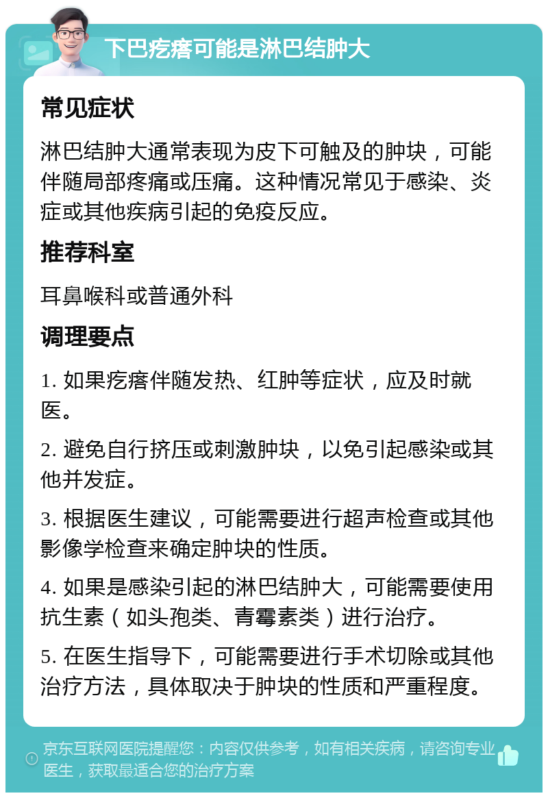 下巴疙瘩可能是淋巴结肿大 常见症状 淋巴结肿大通常表现为皮下可触及的肿块，可能伴随局部疼痛或压痛。这种情况常见于感染、炎症或其他疾病引起的免疫反应。 推荐科室 耳鼻喉科或普通外科 调理要点 1. 如果疙瘩伴随发热、红肿等症状，应及时就医。 2. 避免自行挤压或刺激肿块，以免引起感染或其他并发症。 3. 根据医生建议，可能需要进行超声检查或其他影像学检查来确定肿块的性质。 4. 如果是感染引起的淋巴结肿大，可能需要使用抗生素（如头孢类、青霉素类）进行治疗。 5. 在医生指导下，可能需要进行手术切除或其他治疗方法，具体取决于肿块的性质和严重程度。