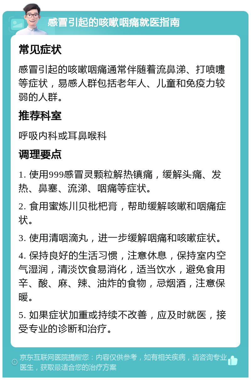 感冒引起的咳嗽咽痛就医指南 常见症状 感冒引起的咳嗽咽痛通常伴随着流鼻涕、打喷嚏等症状，易感人群包括老年人、儿童和免疫力较弱的人群。 推荐科室 呼吸内科或耳鼻喉科 调理要点 1. 使用999感冒灵颗粒解热镇痛，缓解头痛、发热、鼻塞、流涕、咽痛等症状。 2. 食用蜜炼川贝枇杷膏，帮助缓解咳嗽和咽痛症状。 3. 使用清咽滴丸，进一步缓解咽痛和咳嗽症状。 4. 保持良好的生活习惯，注意休息，保持室内空气湿润，清淡饮食易消化，适当饮水，避免食用辛、酸、麻、辣、油炸的食物，忌烟酒，注意保暖。 5. 如果症状加重或持续不改善，应及时就医，接受专业的诊断和治疗。