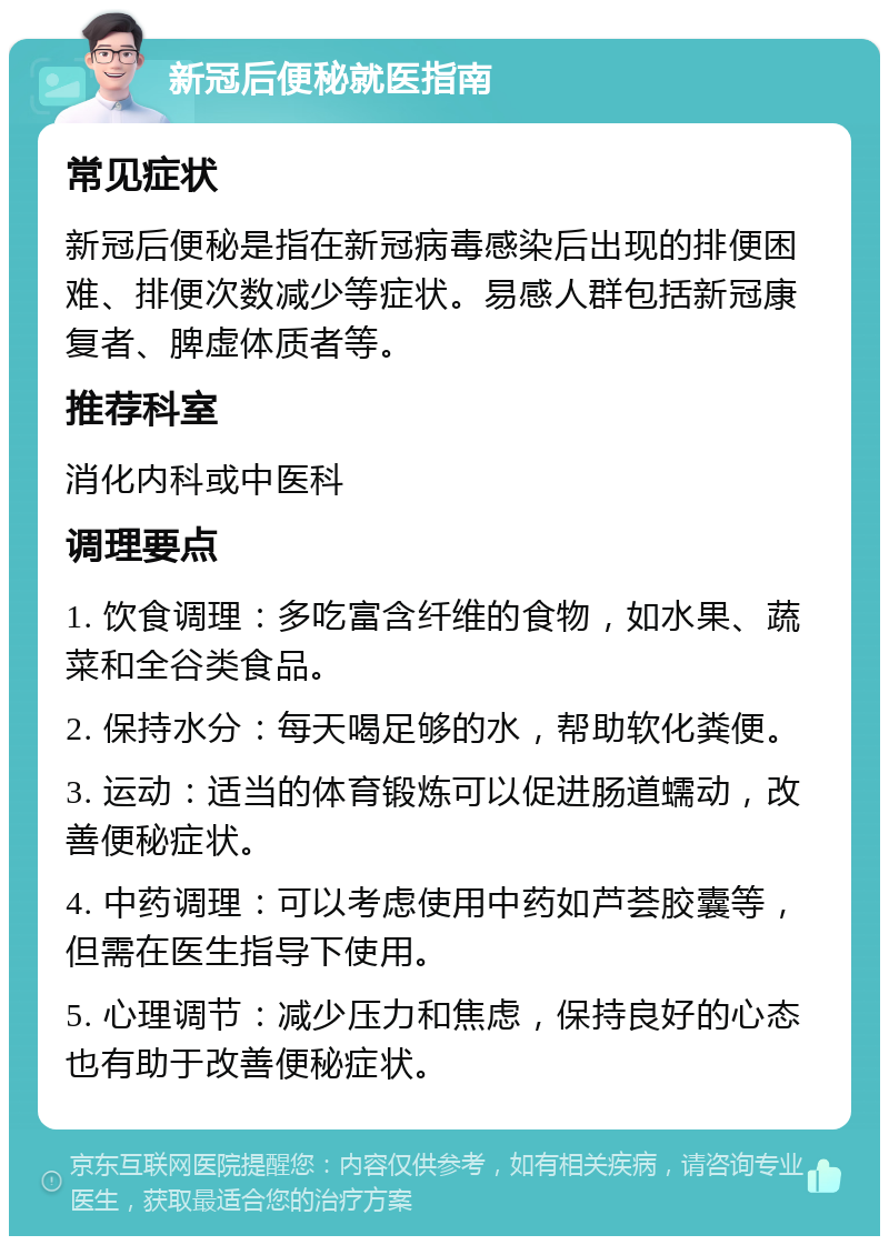 新冠后便秘就医指南 常见症状 新冠后便秘是指在新冠病毒感染后出现的排便困难、排便次数减少等症状。易感人群包括新冠康复者、脾虚体质者等。 推荐科室 消化内科或中医科 调理要点 1. 饮食调理：多吃富含纤维的食物，如水果、蔬菜和全谷类食品。 2. 保持水分：每天喝足够的水，帮助软化粪便。 3. 运动：适当的体育锻炼可以促进肠道蠕动，改善便秘症状。 4. 中药调理：可以考虑使用中药如芦荟胶囊等，但需在医生指导下使用。 5. 心理调节：减少压力和焦虑，保持良好的心态也有助于改善便秘症状。