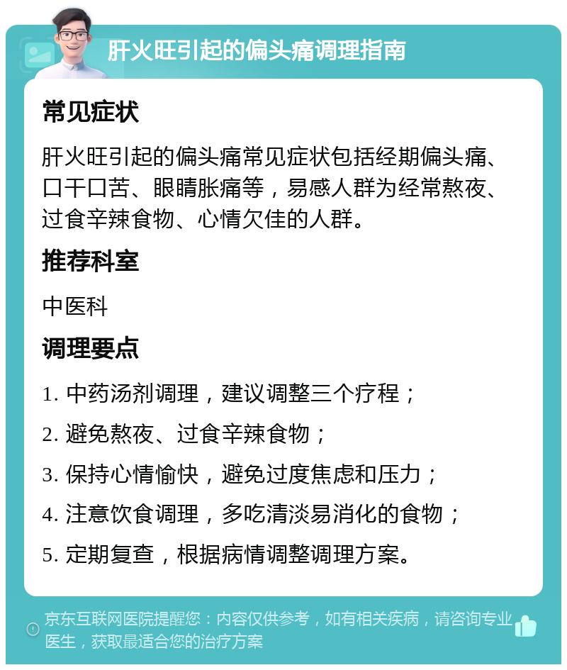 肝火旺引起的偏头痛调理指南 常见症状 肝火旺引起的偏头痛常见症状包括经期偏头痛、口干口苦、眼睛胀痛等，易感人群为经常熬夜、过食辛辣食物、心情欠佳的人群。 推荐科室 中医科 调理要点 1. 中药汤剂调理，建议调整三个疗程； 2. 避免熬夜、过食辛辣食物； 3. 保持心情愉快，避免过度焦虑和压力； 4. 注意饮食调理，多吃清淡易消化的食物； 5. 定期复查，根据病情调整调理方案。