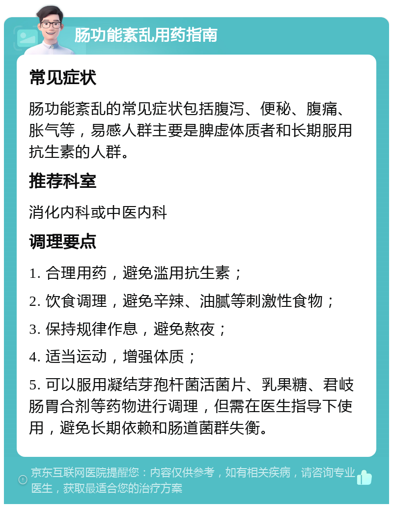 肠功能紊乱用药指南 常见症状 肠功能紊乱的常见症状包括腹泻、便秘、腹痛、胀气等，易感人群主要是脾虚体质者和长期服用抗生素的人群。 推荐科室 消化内科或中医内科 调理要点 1. 合理用药，避免滥用抗生素； 2. 饮食调理，避免辛辣、油腻等刺激性食物； 3. 保持规律作息，避免熬夜； 4. 适当运动，增强体质； 5. 可以服用凝结芽孢杆菌活菌片、乳果糖、君岐肠胃合剂等药物进行调理，但需在医生指导下使用，避免长期依赖和肠道菌群失衡。