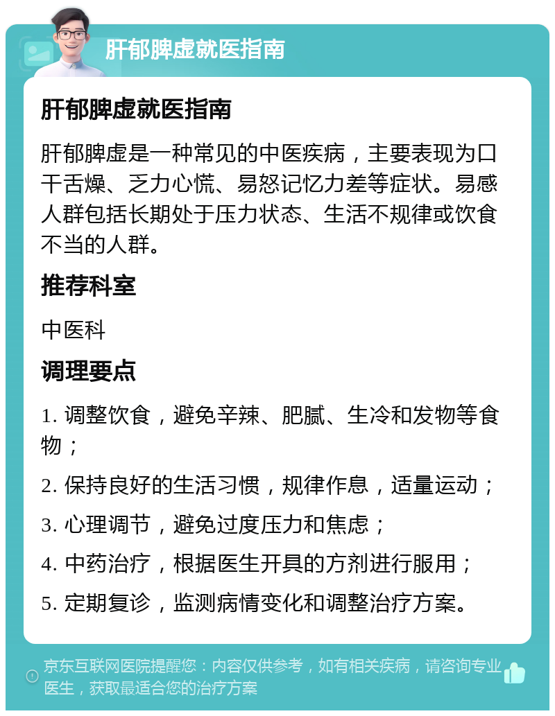 肝郁脾虚就医指南 肝郁脾虚就医指南 肝郁脾虚是一种常见的中医疾病，主要表现为口干舌燥、乏力心慌、易怒记忆力差等症状。易感人群包括长期处于压力状态、生活不规律或饮食不当的人群。 推荐科室 中医科 调理要点 1. 调整饮食，避免辛辣、肥腻、生冷和发物等食物； 2. 保持良好的生活习惯，规律作息，适量运动； 3. 心理调节，避免过度压力和焦虑； 4. 中药治疗，根据医生开具的方剂进行服用； 5. 定期复诊，监测病情变化和调整治疗方案。