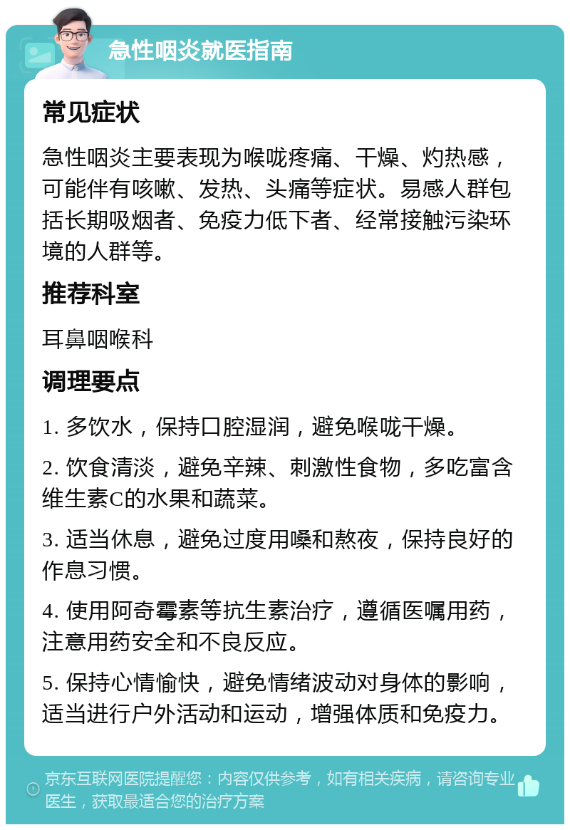 急性咽炎就医指南 常见症状 急性咽炎主要表现为喉咙疼痛、干燥、灼热感，可能伴有咳嗽、发热、头痛等症状。易感人群包括长期吸烟者、免疫力低下者、经常接触污染环境的人群等。 推荐科室 耳鼻咽喉科 调理要点 1. 多饮水，保持口腔湿润，避免喉咙干燥。 2. 饮食清淡，避免辛辣、刺激性食物，多吃富含维生素C的水果和蔬菜。 3. 适当休息，避免过度用嗓和熬夜，保持良好的作息习惯。 4. 使用阿奇霉素等抗生素治疗，遵循医嘱用药，注意用药安全和不良反应。 5. 保持心情愉快，避免情绪波动对身体的影响，适当进行户外活动和运动，增强体质和免疫力。