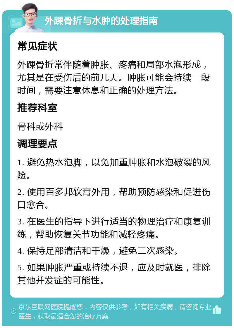 外踝骨折与水肿的处理指南 常见症状 外踝骨折常伴随着肿胀、疼痛和局部水泡形成，尤其是在受伤后的前几天。肿胀可能会持续一段时间，需要注意休息和正确的处理方法。 推荐科室 骨科或外科 调理要点 1. 避免热水泡脚，以免加重肿胀和水泡破裂的风险。 2. 使用百多邦软膏外用，帮助预防感染和促进伤口愈合。 3. 在医生的指导下进行适当的物理治疗和康复训练，帮助恢复关节功能和减轻疼痛。 4. 保持足部清洁和干燥，避免二次感染。 5. 如果肿胀严重或持续不退，应及时就医，排除其他并发症的可能性。