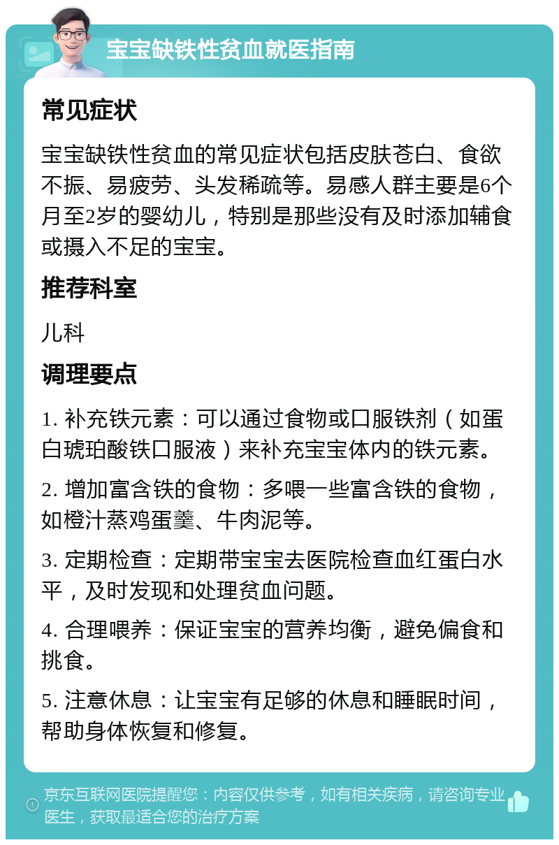 宝宝缺铁性贫血就医指南 常见症状 宝宝缺铁性贫血的常见症状包括皮肤苍白、食欲不振、易疲劳、头发稀疏等。易感人群主要是6个月至2岁的婴幼儿，特别是那些没有及时添加辅食或摄入不足的宝宝。 推荐科室 儿科 调理要点 1. 补充铁元素：可以通过食物或口服铁剂（如蛋白琥珀酸铁口服液）来补充宝宝体内的铁元素。 2. 增加富含铁的食物：多喂一些富含铁的食物，如橙汁蒸鸡蛋羹、牛肉泥等。 3. 定期检查：定期带宝宝去医院检查血红蛋白水平，及时发现和处理贫血问题。 4. 合理喂养：保证宝宝的营养均衡，避免偏食和挑食。 5. 注意休息：让宝宝有足够的休息和睡眠时间，帮助身体恢复和修复。