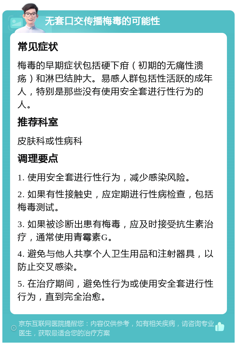 无套口交传播梅毒的可能性 常见症状 梅毒的早期症状包括硬下疳（初期的无痛性溃疡）和淋巴结肿大。易感人群包括性活跃的成年人，特别是那些没有使用安全套进行性行为的人。 推荐科室 皮肤科或性病科 调理要点 1. 使用安全套进行性行为，减少感染风险。 2. 如果有性接触史，应定期进行性病检查，包括梅毒测试。 3. 如果被诊断出患有梅毒，应及时接受抗生素治疗，通常使用青霉素G。 4. 避免与他人共享个人卫生用品和注射器具，以防止交叉感染。 5. 在治疗期间，避免性行为或使用安全套进行性行为，直到完全治愈。