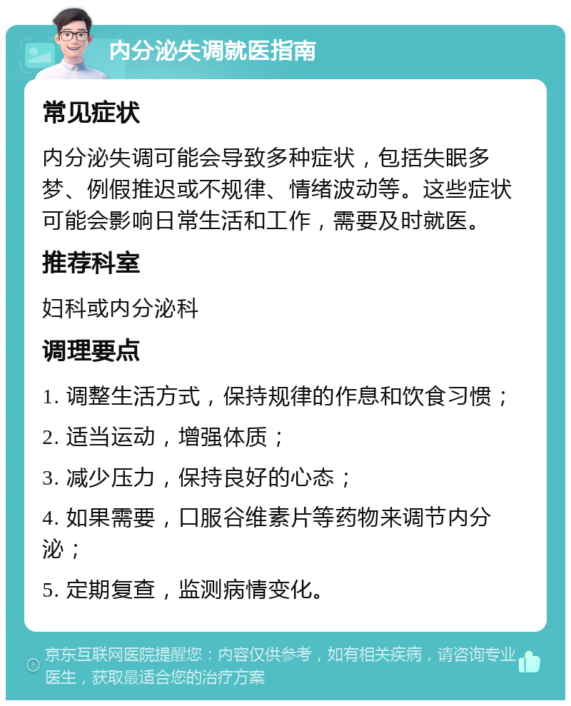 内分泌失调就医指南 常见症状 内分泌失调可能会导致多种症状，包括失眠多梦、例假推迟或不规律、情绪波动等。这些症状可能会影响日常生活和工作，需要及时就医。 推荐科室 妇科或内分泌科 调理要点 1. 调整生活方式，保持规律的作息和饮食习惯； 2. 适当运动，增强体质； 3. 减少压力，保持良好的心态； 4. 如果需要，口服谷维素片等药物来调节内分泌； 5. 定期复查，监测病情变化。