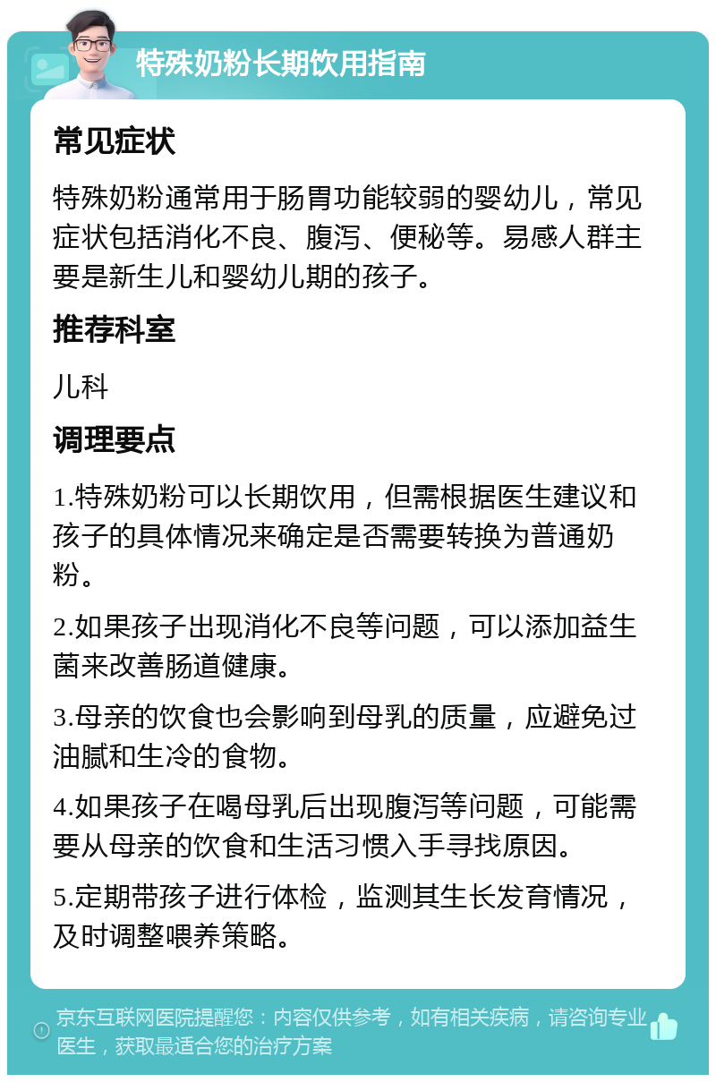 特殊奶粉长期饮用指南 常见症状 特殊奶粉通常用于肠胃功能较弱的婴幼儿，常见症状包括消化不良、腹泻、便秘等。易感人群主要是新生儿和婴幼儿期的孩子。 推荐科室 儿科 调理要点 1.特殊奶粉可以长期饮用，但需根据医生建议和孩子的具体情况来确定是否需要转换为普通奶粉。 2.如果孩子出现消化不良等问题，可以添加益生菌来改善肠道健康。 3.母亲的饮食也会影响到母乳的质量，应避免过油腻和生冷的食物。 4.如果孩子在喝母乳后出现腹泻等问题，可能需要从母亲的饮食和生活习惯入手寻找原因。 5.定期带孩子进行体检，监测其生长发育情况，及时调整喂养策略。