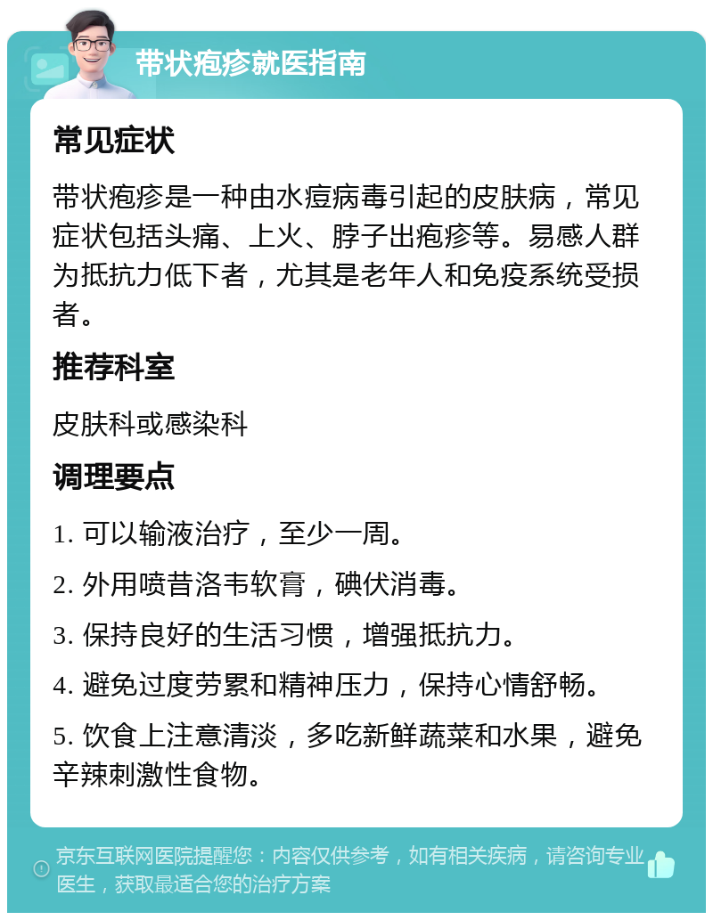 带状疱疹就医指南 常见症状 带状疱疹是一种由水痘病毒引起的皮肤病，常见症状包括头痛、上火、脖子出疱疹等。易感人群为抵抗力低下者，尤其是老年人和免疫系统受损者。 推荐科室 皮肤科或感染科 调理要点 1. 可以输液治疗，至少一周。 2. 外用喷昔洛韦软膏，碘伏消毒。 3. 保持良好的生活习惯，增强抵抗力。 4. 避免过度劳累和精神压力，保持心情舒畅。 5. 饮食上注意清淡，多吃新鲜蔬菜和水果，避免辛辣刺激性食物。