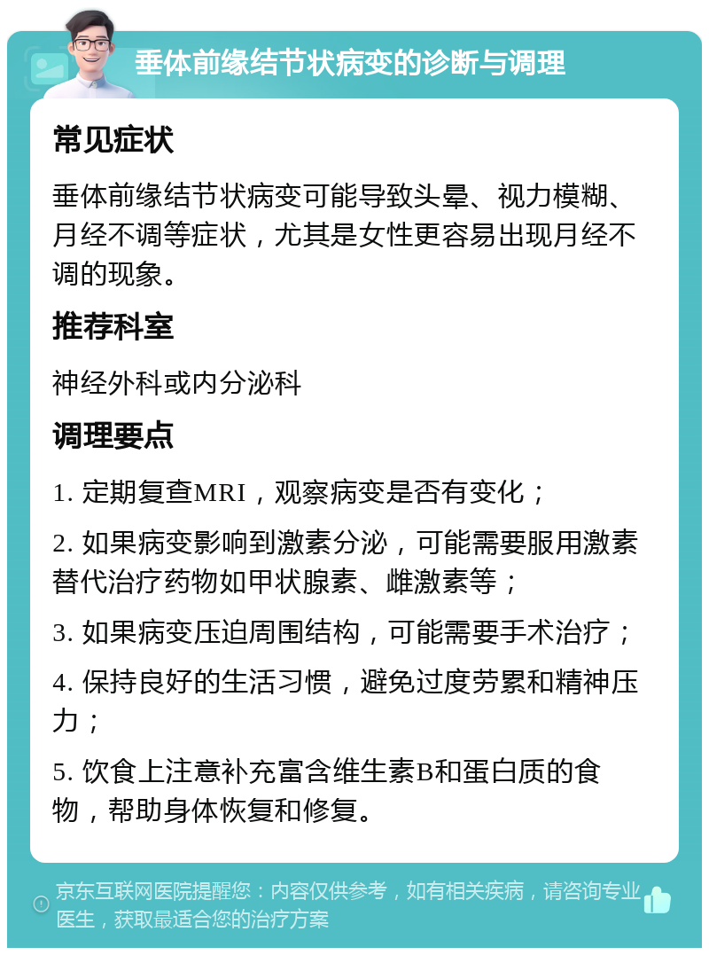 垂体前缘结节状病变的诊断与调理 常见症状 垂体前缘结节状病变可能导致头晕、视力模糊、月经不调等症状，尤其是女性更容易出现月经不调的现象。 推荐科室 神经外科或内分泌科 调理要点 1. 定期复查MRI，观察病变是否有变化； 2. 如果病变影响到激素分泌，可能需要服用激素替代治疗药物如甲状腺素、雌激素等； 3. 如果病变压迫周围结构，可能需要手术治疗； 4. 保持良好的生活习惯，避免过度劳累和精神压力； 5. 饮食上注意补充富含维生素B和蛋白质的食物，帮助身体恢复和修复。