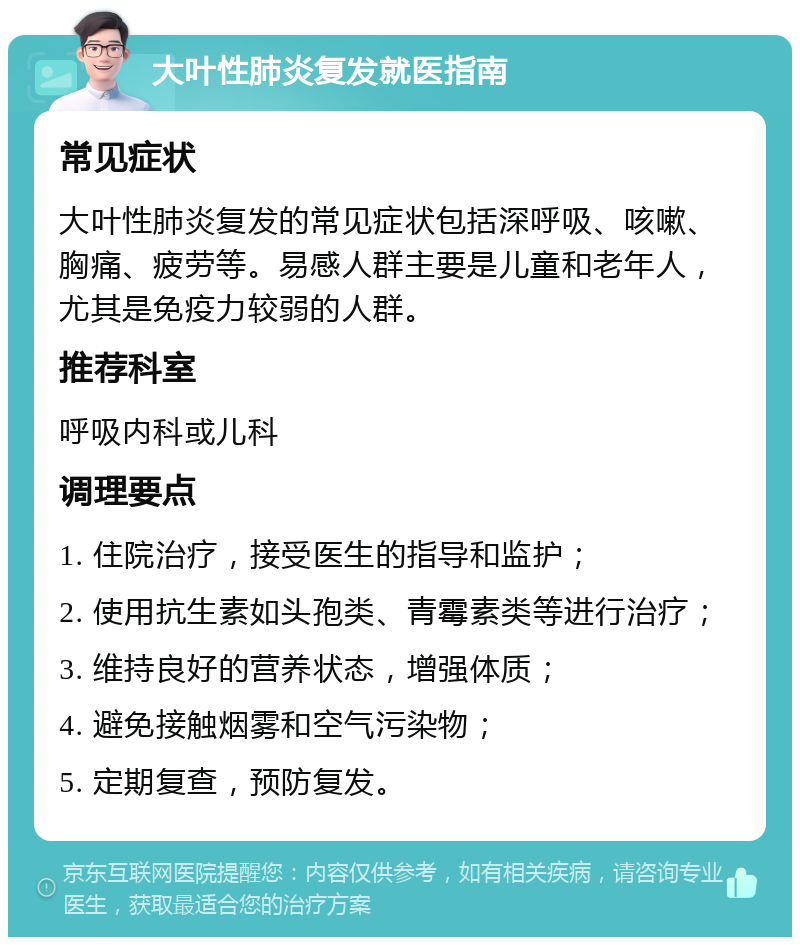 大叶性肺炎复发就医指南 常见症状 大叶性肺炎复发的常见症状包括深呼吸、咳嗽、胸痛、疲劳等。易感人群主要是儿童和老年人，尤其是免疫力较弱的人群。 推荐科室 呼吸内科或儿科 调理要点 1. 住院治疗，接受医生的指导和监护； 2. 使用抗生素如头孢类、青霉素类等进行治疗； 3. 维持良好的营养状态，增强体质； 4. 避免接触烟雾和空气污染物； 5. 定期复查，预防复发。