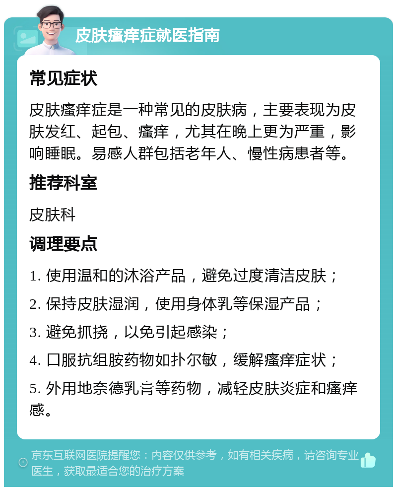 皮肤瘙痒症就医指南 常见症状 皮肤瘙痒症是一种常见的皮肤病，主要表现为皮肤发红、起包、瘙痒，尤其在晚上更为严重，影响睡眠。易感人群包括老年人、慢性病患者等。 推荐科室 皮肤科 调理要点 1. 使用温和的沐浴产品，避免过度清洁皮肤； 2. 保持皮肤湿润，使用身体乳等保湿产品； 3. 避免抓挠，以免引起感染； 4. 口服抗组胺药物如扑尔敏，缓解瘙痒症状； 5. 外用地奈德乳膏等药物，减轻皮肤炎症和瘙痒感。