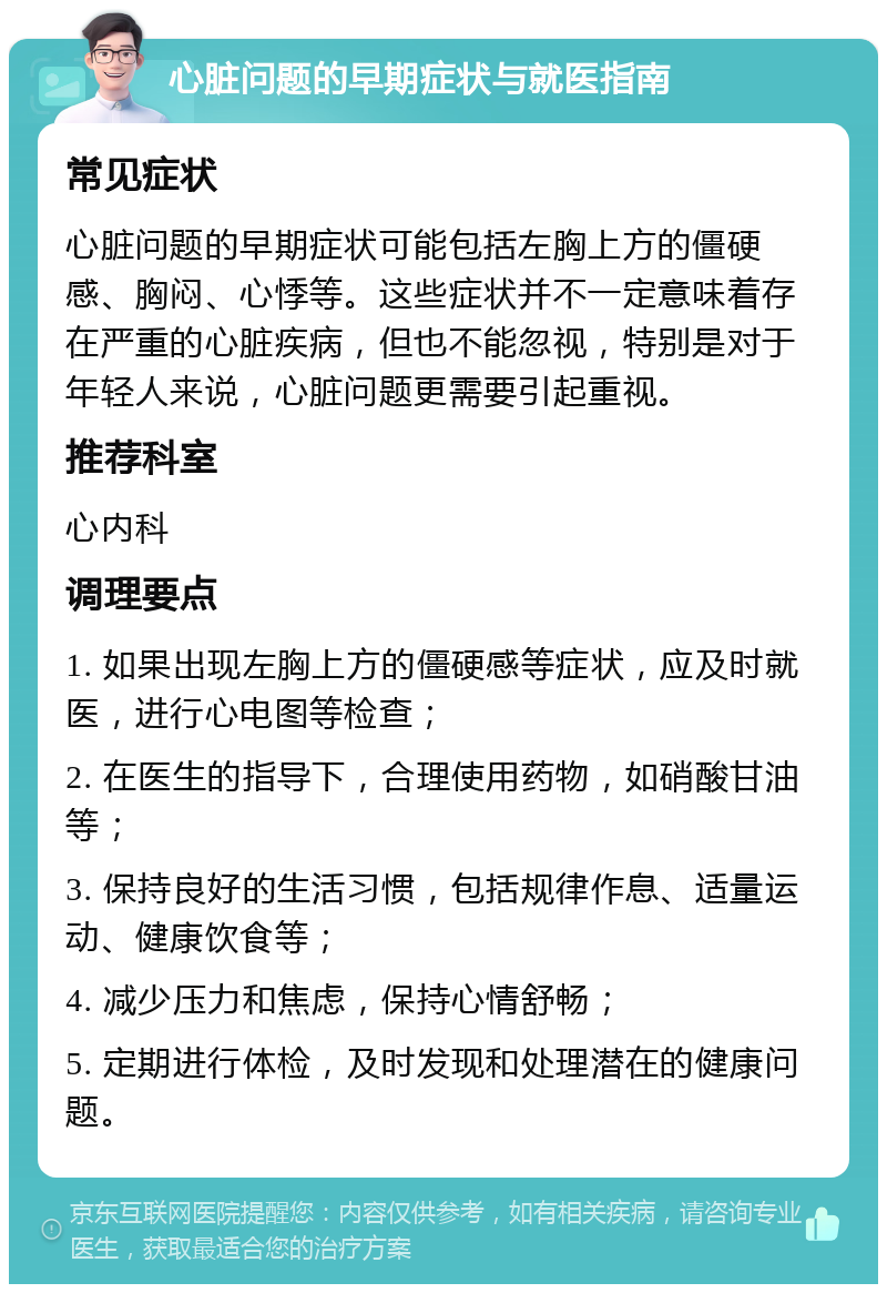 心脏问题的早期症状与就医指南 常见症状 心脏问题的早期症状可能包括左胸上方的僵硬感、胸闷、心悸等。这些症状并不一定意味着存在严重的心脏疾病，但也不能忽视，特别是对于年轻人来说，心脏问题更需要引起重视。 推荐科室 心内科 调理要点 1. 如果出现左胸上方的僵硬感等症状，应及时就医，进行心电图等检查； 2. 在医生的指导下，合理使用药物，如硝酸甘油等； 3. 保持良好的生活习惯，包括规律作息、适量运动、健康饮食等； 4. 减少压力和焦虑，保持心情舒畅； 5. 定期进行体检，及时发现和处理潜在的健康问题。