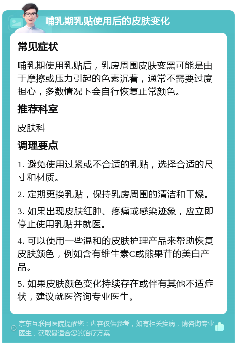 哺乳期乳贴使用后的皮肤变化 常见症状 哺乳期使用乳贴后，乳房周围皮肤变黑可能是由于摩擦或压力引起的色素沉着，通常不需要过度担心，多数情况下会自行恢复正常颜色。 推荐科室 皮肤科 调理要点 1. 避免使用过紧或不合适的乳贴，选择合适的尺寸和材质。 2. 定期更换乳贴，保持乳房周围的清洁和干燥。 3. 如果出现皮肤红肿、疼痛或感染迹象，应立即停止使用乳贴并就医。 4. 可以使用一些温和的皮肤护理产品来帮助恢复皮肤颜色，例如含有维生素C或熊果苷的美白产品。 5. 如果皮肤颜色变化持续存在或伴有其他不适症状，建议就医咨询专业医生。