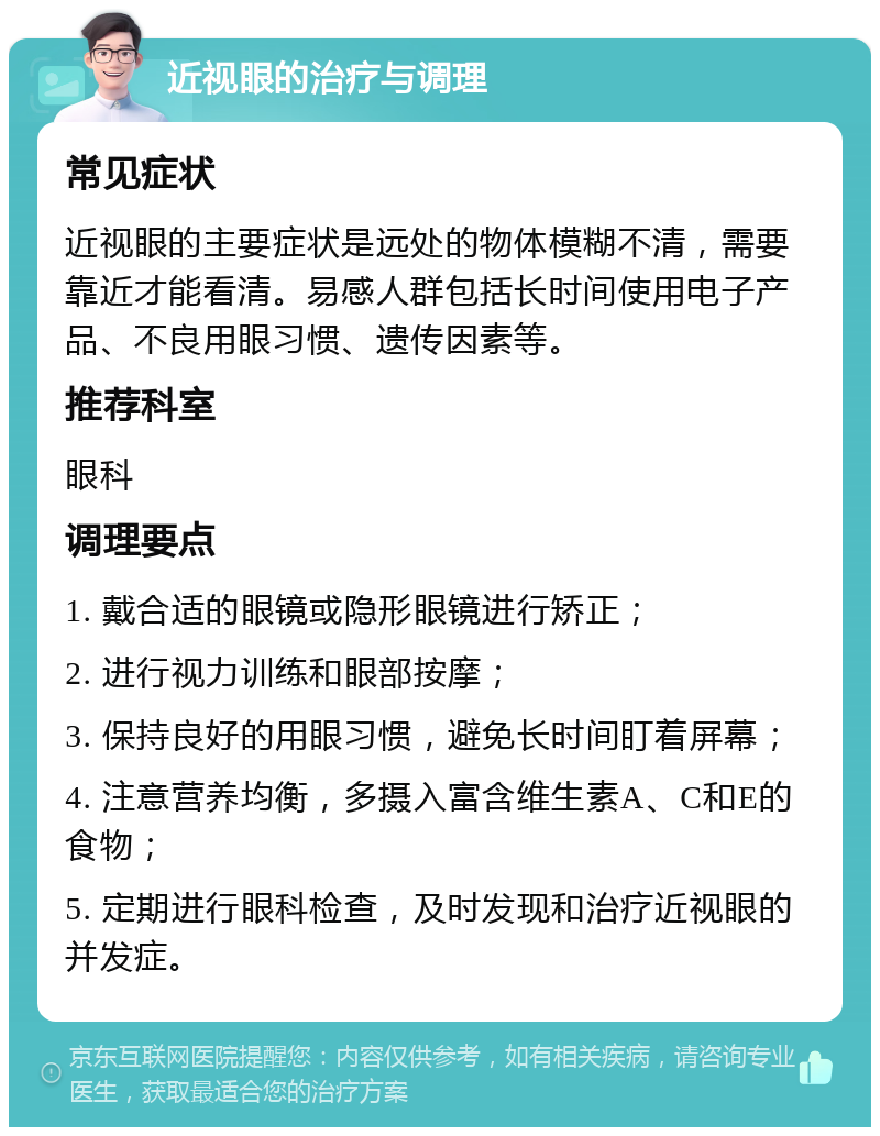 近视眼的治疗与调理 常见症状 近视眼的主要症状是远处的物体模糊不清，需要靠近才能看清。易感人群包括长时间使用电子产品、不良用眼习惯、遗传因素等。 推荐科室 眼科 调理要点 1. 戴合适的眼镜或隐形眼镜进行矫正； 2. 进行视力训练和眼部按摩； 3. 保持良好的用眼习惯，避免长时间盯着屏幕； 4. 注意营养均衡，多摄入富含维生素A、C和E的食物； 5. 定期进行眼科检查，及时发现和治疗近视眼的并发症。