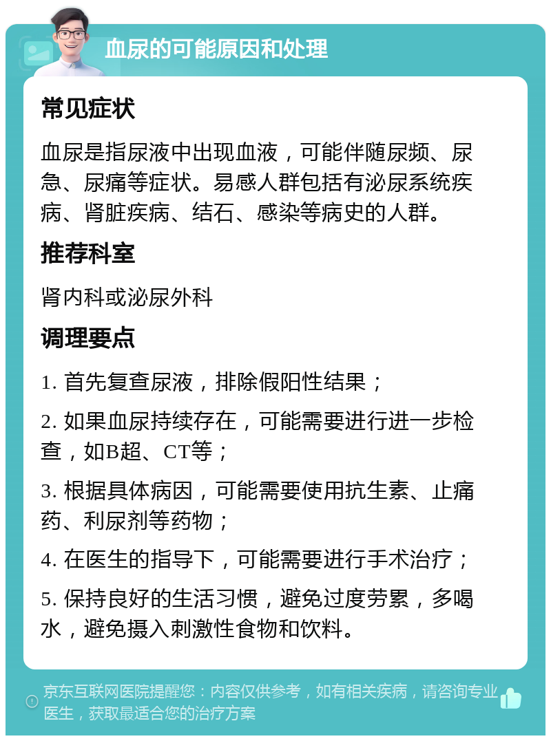 血尿的可能原因和处理 常见症状 血尿是指尿液中出现血液，可能伴随尿频、尿急、尿痛等症状。易感人群包括有泌尿系统疾病、肾脏疾病、结石、感染等病史的人群。 推荐科室 肾内科或泌尿外科 调理要点 1. 首先复查尿液，排除假阳性结果； 2. 如果血尿持续存在，可能需要进行进一步检查，如B超、CT等； 3. 根据具体病因，可能需要使用抗生素、止痛药、利尿剂等药物； 4. 在医生的指导下，可能需要进行手术治疗； 5. 保持良好的生活习惯，避免过度劳累，多喝水，避免摄入刺激性食物和饮料。