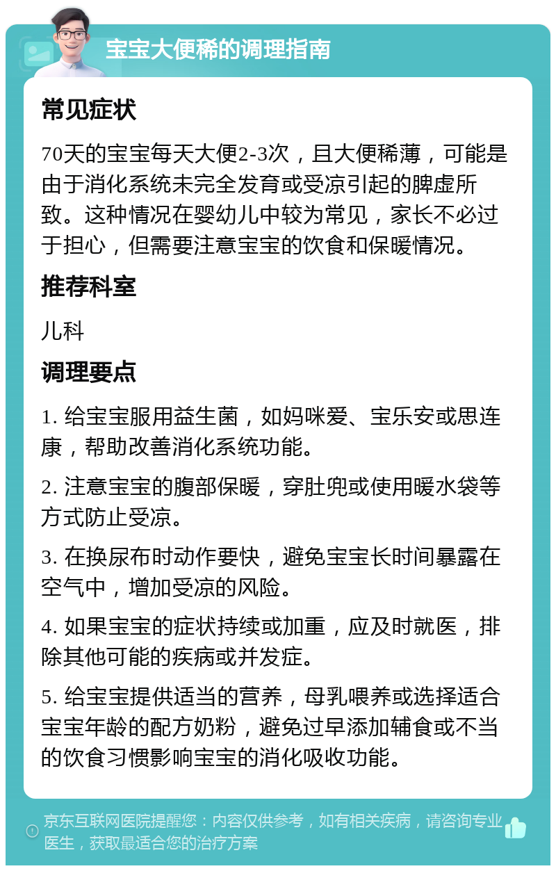 宝宝大便稀的调理指南 常见症状 70天的宝宝每天大便2-3次，且大便稀薄，可能是由于消化系统未完全发育或受凉引起的脾虚所致。这种情况在婴幼儿中较为常见，家长不必过于担心，但需要注意宝宝的饮食和保暖情况。 推荐科室 儿科 调理要点 1. 给宝宝服用益生菌，如妈咪爱、宝乐安或思连康，帮助改善消化系统功能。 2. 注意宝宝的腹部保暖，穿肚兜或使用暖水袋等方式防止受凉。 3. 在换尿布时动作要快，避免宝宝长时间暴露在空气中，增加受凉的风险。 4. 如果宝宝的症状持续或加重，应及时就医，排除其他可能的疾病或并发症。 5. 给宝宝提供适当的营养，母乳喂养或选择适合宝宝年龄的配方奶粉，避免过早添加辅食或不当的饮食习惯影响宝宝的消化吸收功能。