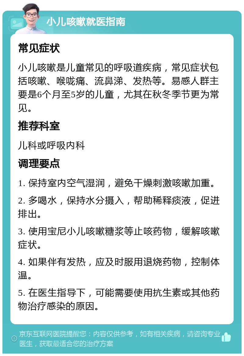 小儿咳嗽就医指南 常见症状 小儿咳嗽是儿童常见的呼吸道疾病，常见症状包括咳嗽、喉咙痛、流鼻涕、发热等。易感人群主要是6个月至5岁的儿童，尤其在秋冬季节更为常见。 推荐科室 儿科或呼吸内科 调理要点 1. 保持室内空气湿润，避免干燥刺激咳嗽加重。 2. 多喝水，保持水分摄入，帮助稀释痰液，促进排出。 3. 使用宝尼小儿咳嗽糖浆等止咳药物，缓解咳嗽症状。 4. 如果伴有发热，应及时服用退烧药物，控制体温。 5. 在医生指导下，可能需要使用抗生素或其他药物治疗感染的原因。