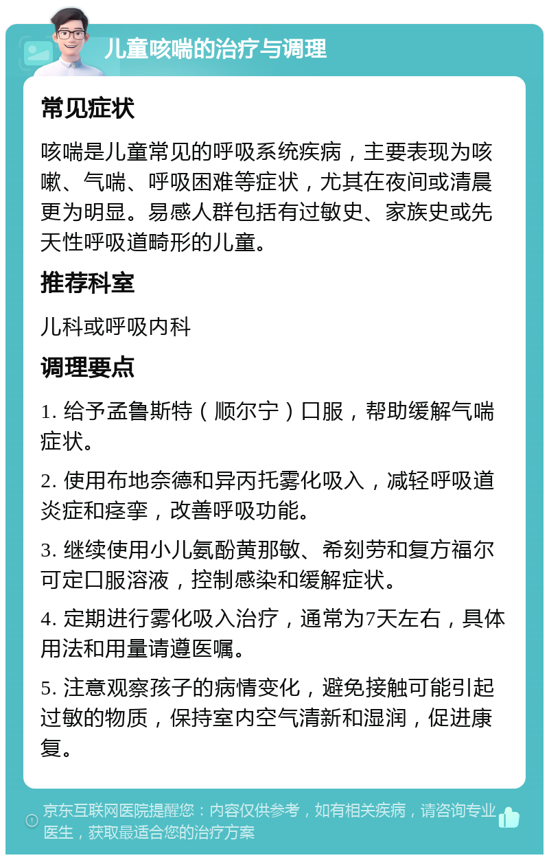 儿童咳喘的治疗与调理 常见症状 咳喘是儿童常见的呼吸系统疾病，主要表现为咳嗽、气喘、呼吸困难等症状，尤其在夜间或清晨更为明显。易感人群包括有过敏史、家族史或先天性呼吸道畸形的儿童。 推荐科室 儿科或呼吸内科 调理要点 1. 给予孟鲁斯特（顺尔宁）口服，帮助缓解气喘症状。 2. 使用布地奈德和异丙托雾化吸入，减轻呼吸道炎症和痉挛，改善呼吸功能。 3. 继续使用小儿氨酚黄那敏、希刻劳和复方福尔可定口服溶液，控制感染和缓解症状。 4. 定期进行雾化吸入治疗，通常为7天左右，具体用法和用量请遵医嘱。 5. 注意观察孩子的病情变化，避免接触可能引起过敏的物质，保持室内空气清新和湿润，促进康复。