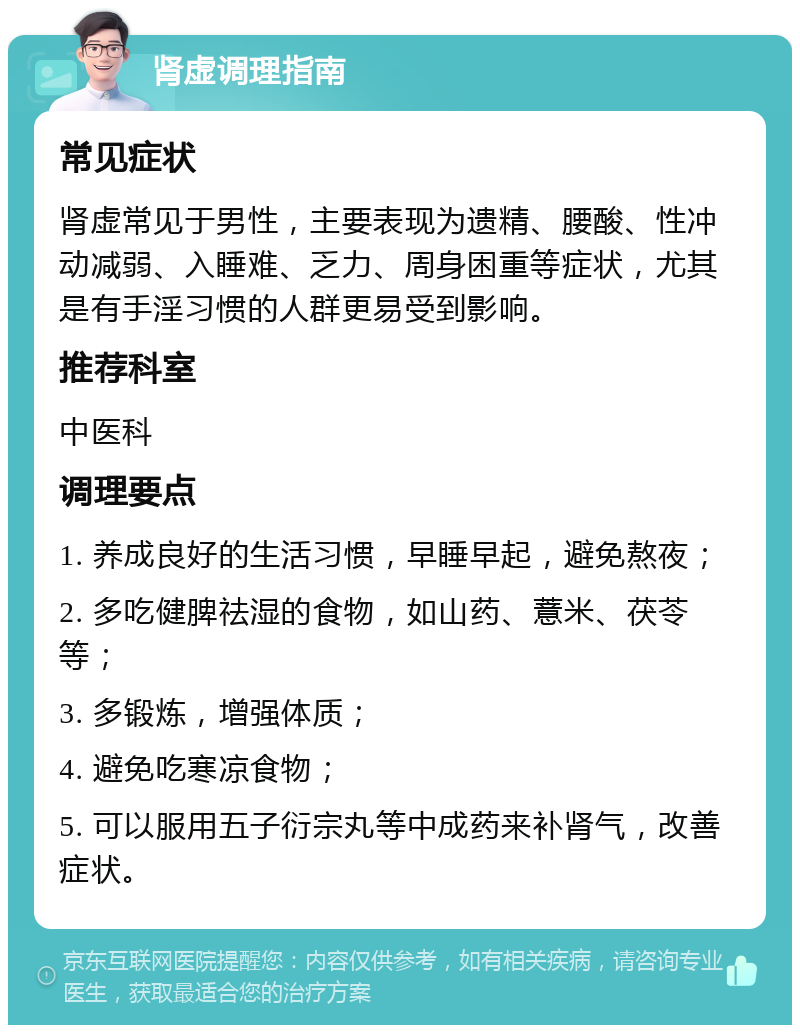 肾虚调理指南 常见症状 肾虚常见于男性，主要表现为遗精、腰酸、性冲动减弱、入睡难、乏力、周身困重等症状，尤其是有手淫习惯的人群更易受到影响。 推荐科室 中医科 调理要点 1. 养成良好的生活习惯，早睡早起，避免熬夜； 2. 多吃健脾祛湿的食物，如山药、薏米、茯苓等； 3. 多锻炼，增强体质； 4. 避免吃寒凉食物； 5. 可以服用五子衍宗丸等中成药来补肾气，改善症状。