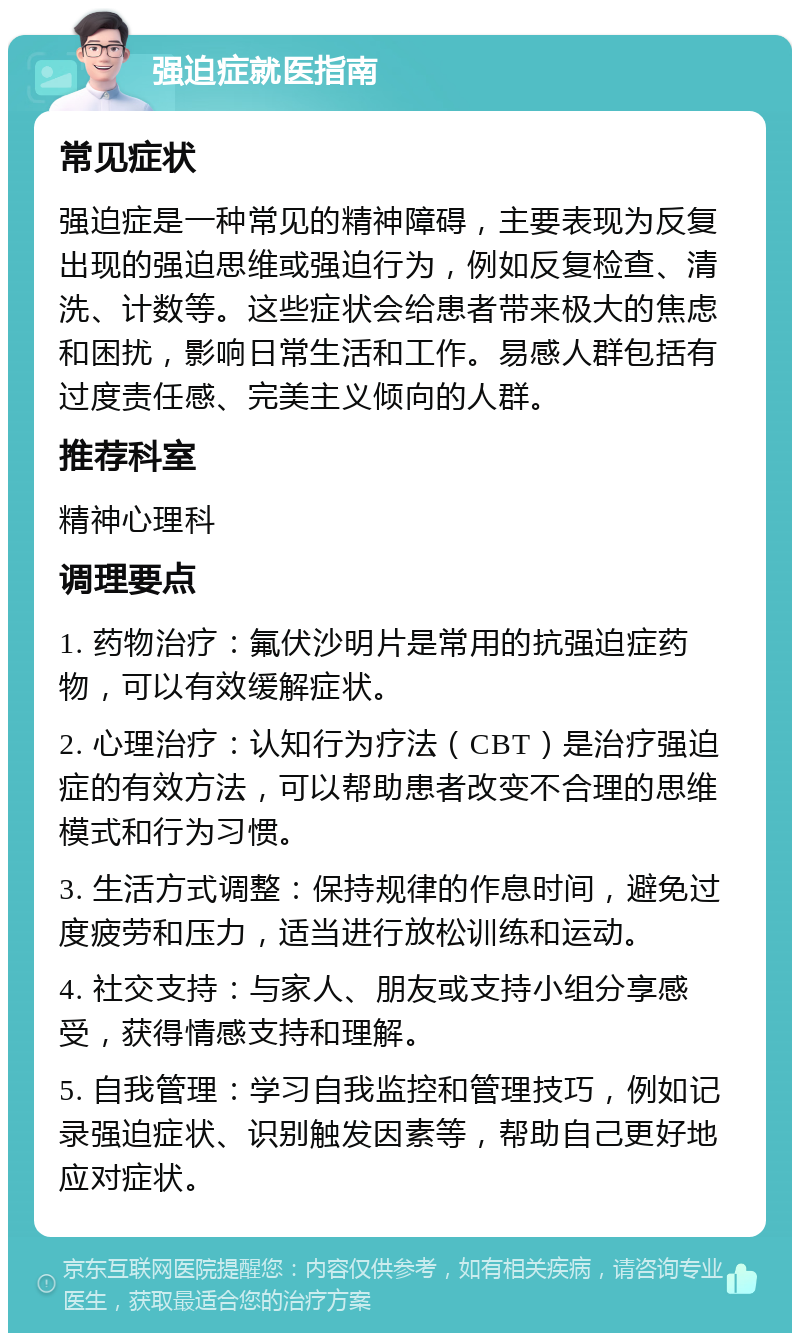 强迫症就医指南 常见症状 强迫症是一种常见的精神障碍，主要表现为反复出现的强迫思维或强迫行为，例如反复检查、清洗、计数等。这些症状会给患者带来极大的焦虑和困扰，影响日常生活和工作。易感人群包括有过度责任感、完美主义倾向的人群。 推荐科室 精神心理科 调理要点 1. 药物治疗：氟伏沙明片是常用的抗强迫症药物，可以有效缓解症状。 2. 心理治疗：认知行为疗法（CBT）是治疗强迫症的有效方法，可以帮助患者改变不合理的思维模式和行为习惯。 3. 生活方式调整：保持规律的作息时间，避免过度疲劳和压力，适当进行放松训练和运动。 4. 社交支持：与家人、朋友或支持小组分享感受，获得情感支持和理解。 5. 自我管理：学习自我监控和管理技巧，例如记录强迫症状、识别触发因素等，帮助自己更好地应对症状。