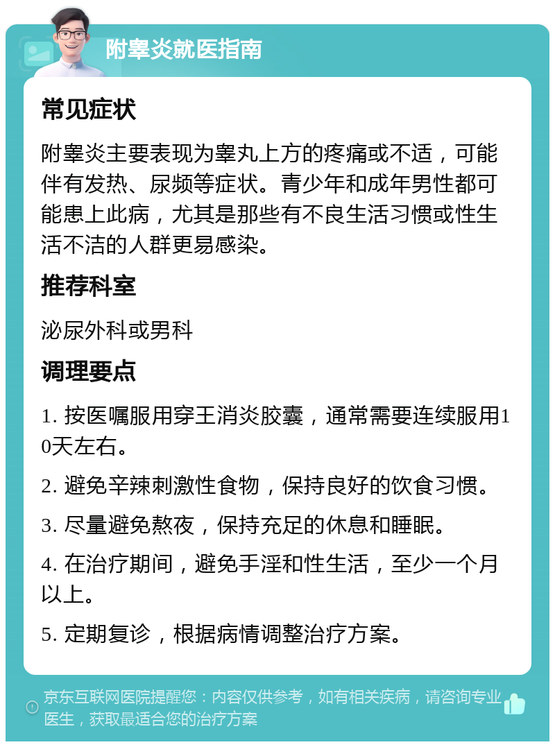 附睾炎就医指南 常见症状 附睾炎主要表现为睾丸上方的疼痛或不适，可能伴有发热、尿频等症状。青少年和成年男性都可能患上此病，尤其是那些有不良生活习惯或性生活不洁的人群更易感染。 推荐科室 泌尿外科或男科 调理要点 1. 按医嘱服用穿王消炎胶囊，通常需要连续服用10天左右。 2. 避免辛辣刺激性食物，保持良好的饮食习惯。 3. 尽量避免熬夜，保持充足的休息和睡眠。 4. 在治疗期间，避免手淫和性生活，至少一个月以上。 5. 定期复诊，根据病情调整治疗方案。