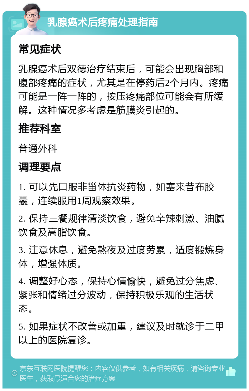 乳腺癌术后疼痛处理指南 常见症状 乳腺癌术后双德治疗结束后，可能会出现胸部和腹部疼痛的症状，尤其是在停药后2个月内。疼痛可能是一阵一阵的，按压疼痛部位可能会有所缓解。这种情况多考虑是筋膜炎引起的。 推荐科室 普通外科 调理要点 1. 可以先口服非甾体抗炎药物，如塞来昔布胶囊，连续服用1周观察效果。 2. 保持三餐规律清淡饮食，避免辛辣刺激、油腻饮食及高脂饮食。 3. 注意休息，避免熬夜及过度劳累，适度锻炼身体，增强体质。 4. 调整好心态，保持心情愉快，避免过分焦虑、紧张和情绪过分波动，保持积极乐观的生活状态。 5. 如果症状不改善或加重，建议及时就诊于二甲以上的医院复诊。