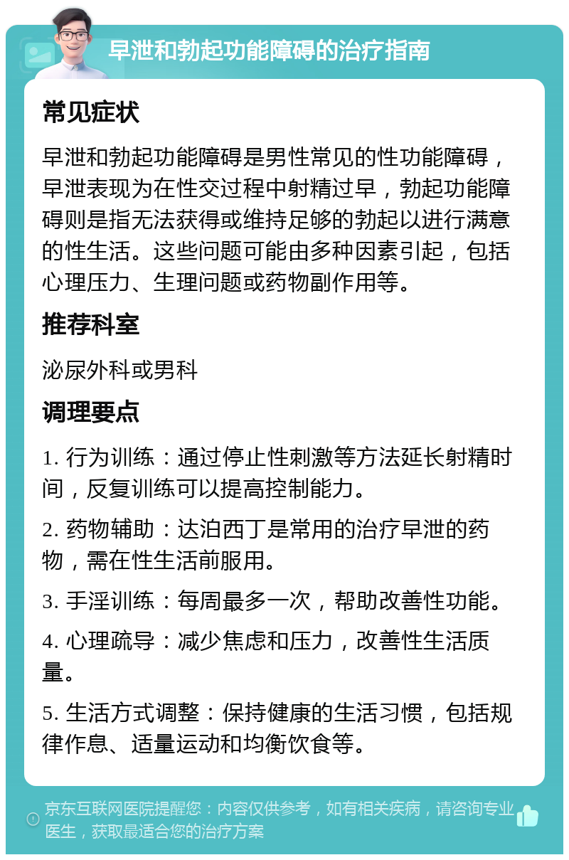 早泄和勃起功能障碍的治疗指南 常见症状 早泄和勃起功能障碍是男性常见的性功能障碍，早泄表现为在性交过程中射精过早，勃起功能障碍则是指无法获得或维持足够的勃起以进行满意的性生活。这些问题可能由多种因素引起，包括心理压力、生理问题或药物副作用等。 推荐科室 泌尿外科或男科 调理要点 1. 行为训练：通过停止性刺激等方法延长射精时间，反复训练可以提高控制能力。 2. 药物辅助：达泊西丁是常用的治疗早泄的药物，需在性生活前服用。 3. 手淫训练：每周最多一次，帮助改善性功能。 4. 心理疏导：减少焦虑和压力，改善性生活质量。 5. 生活方式调整：保持健康的生活习惯，包括规律作息、适量运动和均衡饮食等。