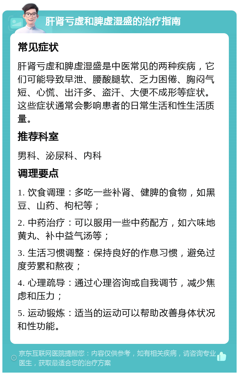 肝肾亏虚和脾虚湿盛的治疗指南 常见症状 肝肾亏虚和脾虚湿盛是中医常见的两种疾病，它们可能导致早泄、腰酸腿软、乏力困倦、胸闷气短、心慌、出汗多、盗汗、大便不成形等症状。这些症状通常会影响患者的日常生活和性生活质量。 推荐科室 男科、泌尿科、内科 调理要点 1. 饮食调理：多吃一些补肾、健脾的食物，如黑豆、山药、枸杞等； 2. 中药治疗：可以服用一些中药配方，如六味地黄丸、补中益气汤等； 3. 生活习惯调整：保持良好的作息习惯，避免过度劳累和熬夜； 4. 心理疏导：通过心理咨询或自我调节，减少焦虑和压力； 5. 运动锻炼：适当的运动可以帮助改善身体状况和性功能。