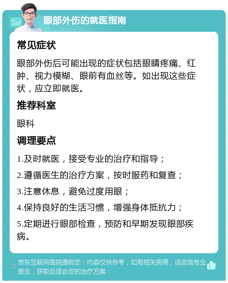 眼部外伤的就医指南 常见症状 眼部外伤后可能出现的症状包括眼睛疼痛、红肿、视力模糊、眼前有血丝等。如出现这些症状，应立即就医。 推荐科室 眼科 调理要点 1.及时就医，接受专业的治疗和指导； 2.遵循医生的治疗方案，按时服药和复查； 3.注意休息，避免过度用眼； 4.保持良好的生活习惯，增强身体抵抗力； 5.定期进行眼部检查，预防和早期发现眼部疾病。