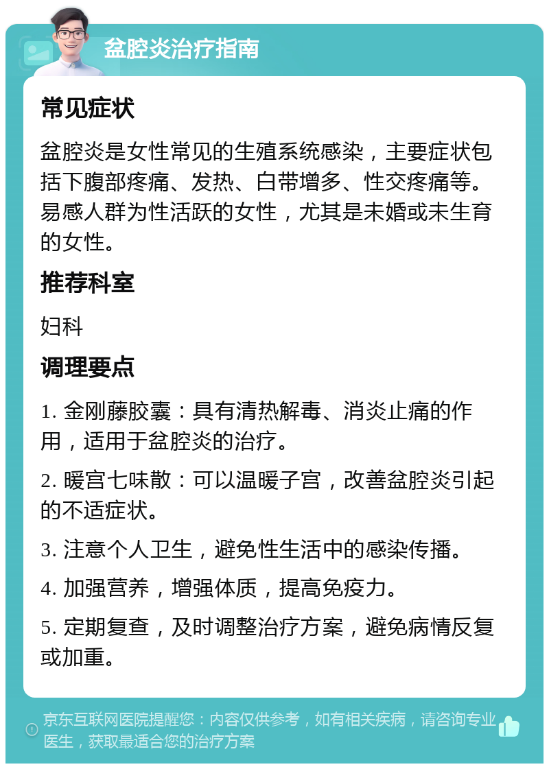 盆腔炎治疗指南 常见症状 盆腔炎是女性常见的生殖系统感染，主要症状包括下腹部疼痛、发热、白带增多、性交疼痛等。易感人群为性活跃的女性，尤其是未婚或未生育的女性。 推荐科室 妇科 调理要点 1. 金刚藤胶囊：具有清热解毒、消炎止痛的作用，适用于盆腔炎的治疗。 2. 暖宫七味散：可以温暖子宫，改善盆腔炎引起的不适症状。 3. 注意个人卫生，避免性生活中的感染传播。 4. 加强营养，增强体质，提高免疫力。 5. 定期复查，及时调整治疗方案，避免病情反复或加重。