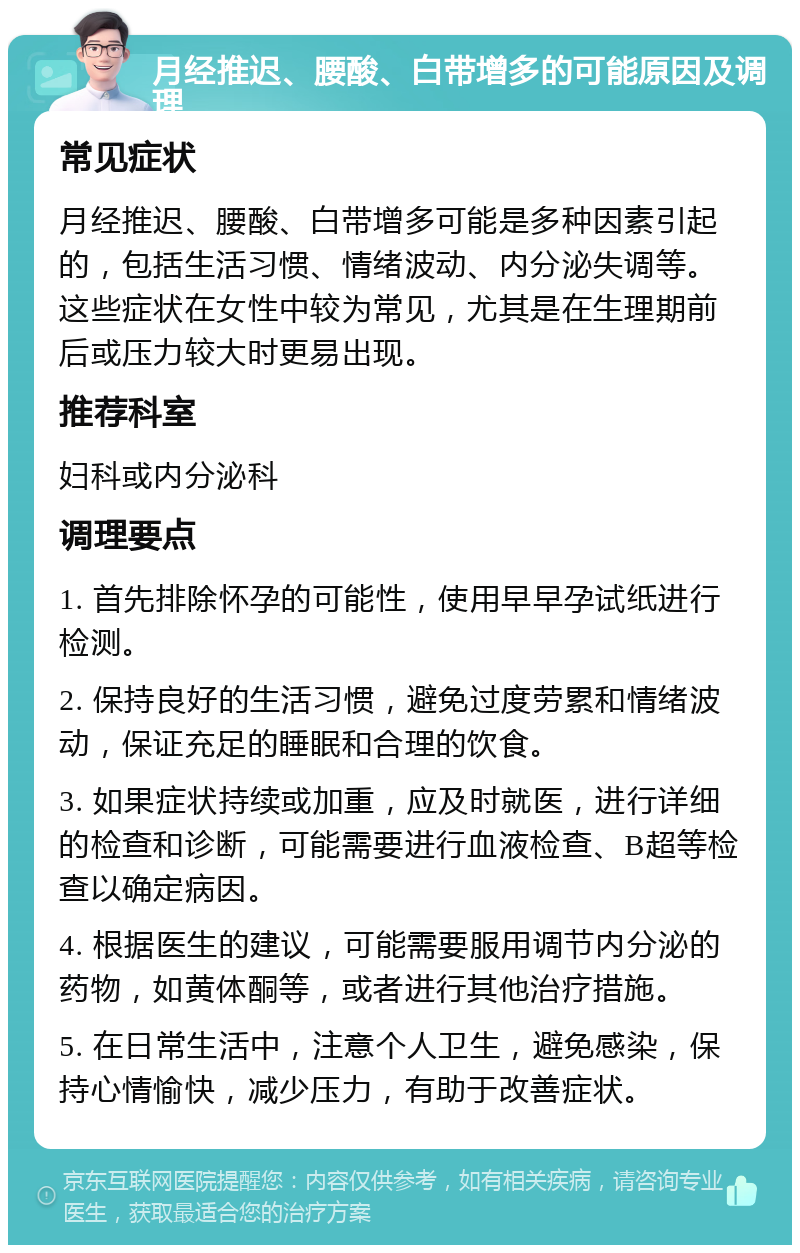 月经推迟、腰酸、白带增多的可能原因及调理 常见症状 月经推迟、腰酸、白带增多可能是多种因素引起的，包括生活习惯、情绪波动、内分泌失调等。这些症状在女性中较为常见，尤其是在生理期前后或压力较大时更易出现。 推荐科室 妇科或内分泌科 调理要点 1. 首先排除怀孕的可能性，使用早早孕试纸进行检测。 2. 保持良好的生活习惯，避免过度劳累和情绪波动，保证充足的睡眠和合理的饮食。 3. 如果症状持续或加重，应及时就医，进行详细的检查和诊断，可能需要进行血液检查、B超等检查以确定病因。 4. 根据医生的建议，可能需要服用调节内分泌的药物，如黄体酮等，或者进行其他治疗措施。 5. 在日常生活中，注意个人卫生，避免感染，保持心情愉快，减少压力，有助于改善症状。