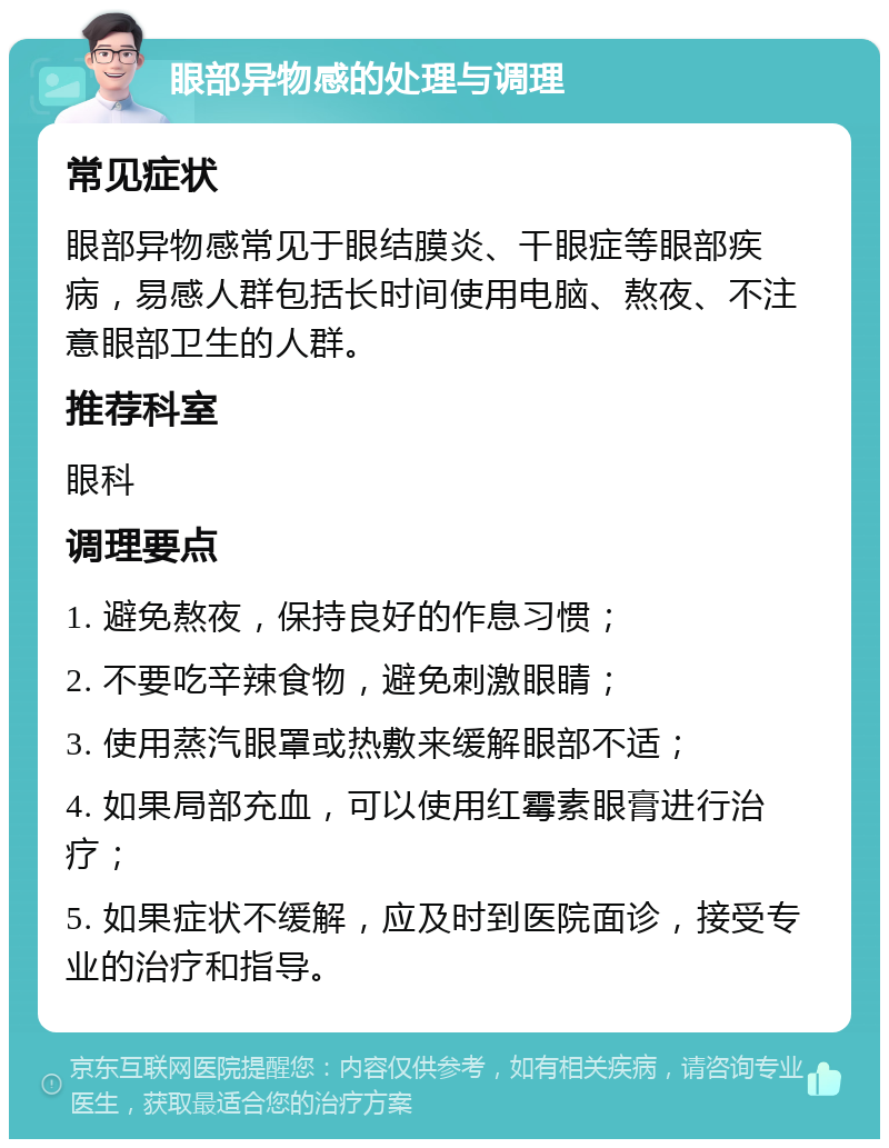 眼部异物感的处理与调理 常见症状 眼部异物感常见于眼结膜炎、干眼症等眼部疾病，易感人群包括长时间使用电脑、熬夜、不注意眼部卫生的人群。 推荐科室 眼科 调理要点 1. 避免熬夜，保持良好的作息习惯； 2. 不要吃辛辣食物，避免刺激眼睛； 3. 使用蒸汽眼罩或热敷来缓解眼部不适； 4. 如果局部充血，可以使用红霉素眼膏进行治疗； 5. 如果症状不缓解，应及时到医院面诊，接受专业的治疗和指导。