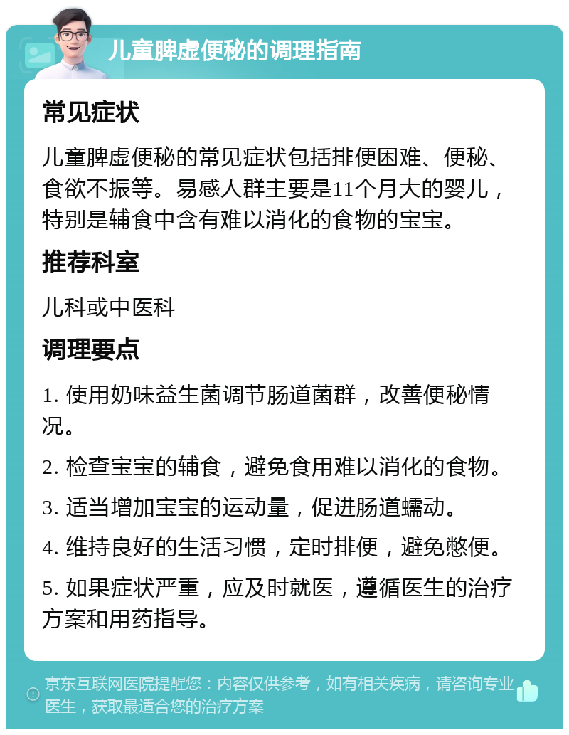 儿童脾虚便秘的调理指南 常见症状 儿童脾虚便秘的常见症状包括排便困难、便秘、食欲不振等。易感人群主要是11个月大的婴儿，特别是辅食中含有难以消化的食物的宝宝。 推荐科室 儿科或中医科 调理要点 1. 使用奶味益生菌调节肠道菌群，改善便秘情况。 2. 检查宝宝的辅食，避免食用难以消化的食物。 3. 适当增加宝宝的运动量，促进肠道蠕动。 4. 维持良好的生活习惯，定时排便，避免憋便。 5. 如果症状严重，应及时就医，遵循医生的治疗方案和用药指导。