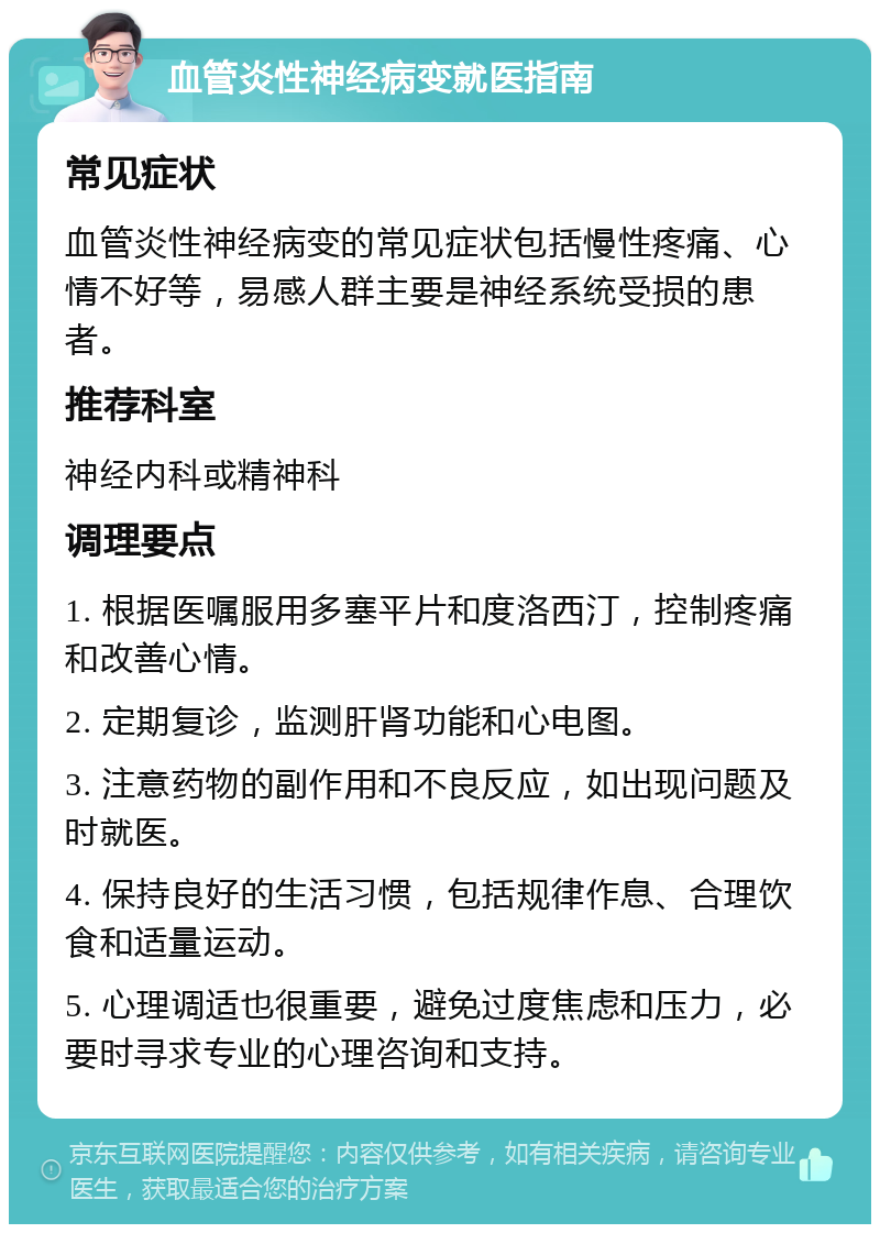 血管炎性神经病变就医指南 常见症状 血管炎性神经病变的常见症状包括慢性疼痛、心情不好等，易感人群主要是神经系统受损的患者。 推荐科室 神经内科或精神科 调理要点 1. 根据医嘱服用多塞平片和度洛西汀，控制疼痛和改善心情。 2. 定期复诊，监测肝肾功能和心电图。 3. 注意药物的副作用和不良反应，如出现问题及时就医。 4. 保持良好的生活习惯，包括规律作息、合理饮食和适量运动。 5. 心理调适也很重要，避免过度焦虑和压力，必要时寻求专业的心理咨询和支持。