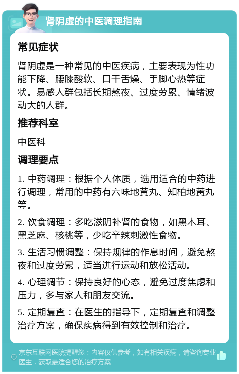 肾阴虚的中医调理指南 常见症状 肾阴虚是一种常见的中医疾病，主要表现为性功能下降、腰膝酸软、口干舌燥、手脚心热等症状。易感人群包括长期熬夜、过度劳累、情绪波动大的人群。 推荐科室 中医科 调理要点 1. 中药调理：根据个人体质，选用适合的中药进行调理，常用的中药有六味地黄丸、知柏地黄丸等。 2. 饮食调理：多吃滋阴补肾的食物，如黑木耳、黑芝麻、核桃等，少吃辛辣刺激性食物。 3. 生活习惯调整：保持规律的作息时间，避免熬夜和过度劳累，适当进行运动和放松活动。 4. 心理调节：保持良好的心态，避免过度焦虑和压力，多与家人和朋友交流。 5. 定期复查：在医生的指导下，定期复查和调整治疗方案，确保疾病得到有效控制和治疗。